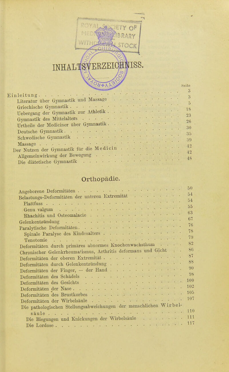 iiileitung •U Literatur über Gymnastik und Massage ^ Griechische Gymnastik Uebergang der Gymnastik zur Athletik Gymnastik des Mittelalters . . ■ ■ Urtheile der Mediciner über Gymnastik Deutsche Gymnastik Schwedische Gymnastik '^^ Massage Der Nutzen der Gymnastik für die Medielu ^- Allgemeinwirkung der Bewegung Die diätetische Gymnastik Orthopädie. Angeborene Deformitäten Belastungs-Deformitäten der unteren Extremität 54 Plattfuss Genu valgum / ' ' ' ' Rhachitis und Osteomalacie Gelenkentzündung Paralytische Deformitäten Spinale Paralyse des Kindesalters Tenotomie Deformitäten durch primäres abnormes Knochenwachsthum .... Chronischer Gelenkrheumatismus, Arthritis deformans und Gicht . • 86 Deformitäten der oberen Extremität Deformitäten durch Gelenkentzündung ^° Deformitäten der Finger, — der Hand Deformitäten des Schädels Deformitäten des Gesichts ^^^^ Deformitäten der Nase Deformitäten des Brustkorbes 10*7 Deformitäten der Wirbelsäule ' ' Die pathologischen Stellungsabweichungen der menschlichen Wirbel- säule Die Biegungen und Knickungen der Wirbelsäule m Die Lordose 117