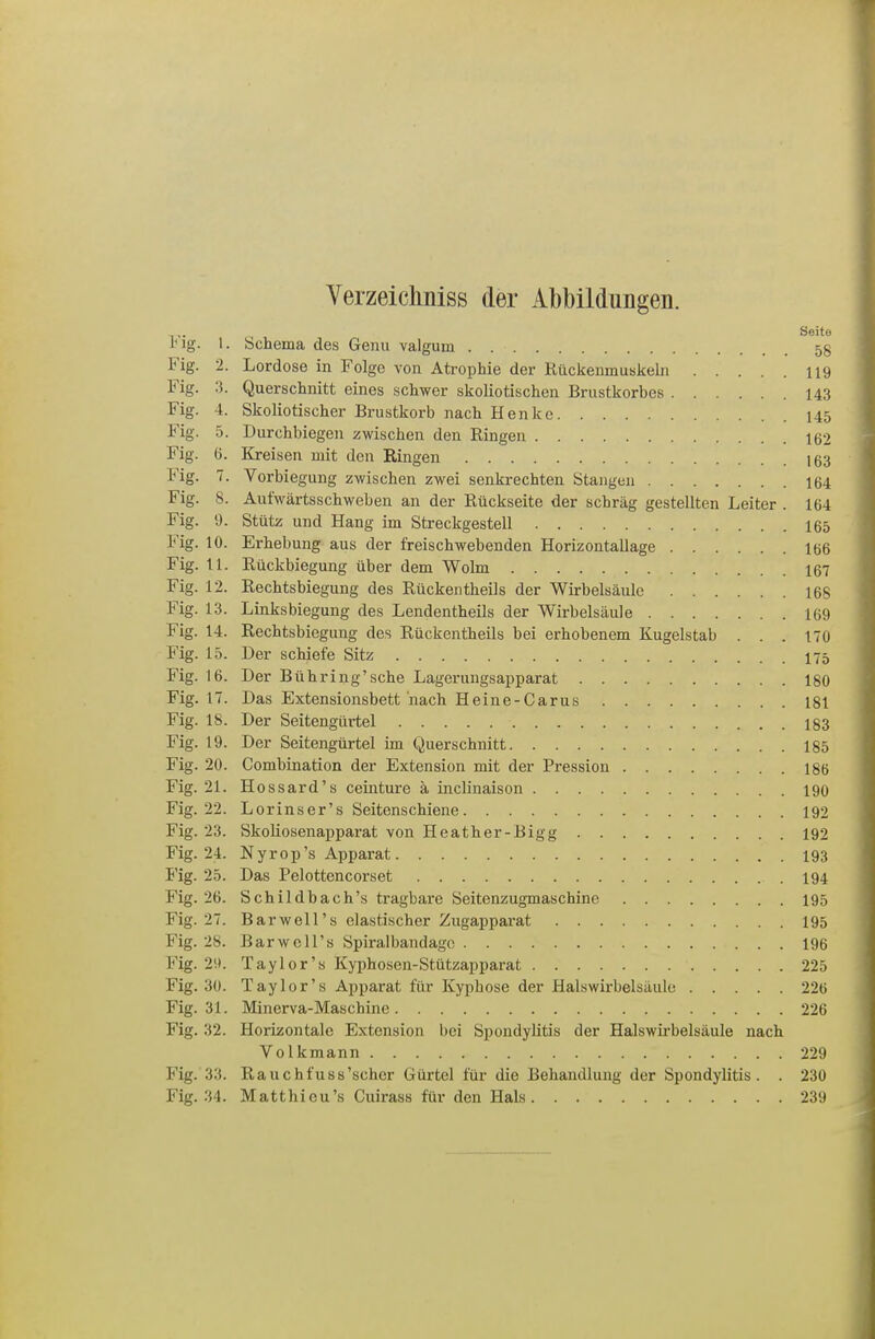 Verzeichniss der Abbildungen. Seite Ing. 1. Schema des Genu valgum 58 Fig. 2. Lordose in Folge von Atrophie der Rückenmuskebi U9 Fig. 3. Querschnitt eines schwer skoliotischen Brustkorbes 143 Fig. 4. Skoliotischer Brustkorb nach Henke 145 Fig. 5. Durchbiegen zwischen den Ringen 162 Fig. 6. Kreisen mit den Ringen 163 Fig. 7. Vorbiegung zwischen zwei senkrechten Stangen 164 Fig. 8. Äufwärtsschweben an der Rückseite der schräg gestellten Leiter . 164 Fig. 9. Stütz und Hang im Streckgestell I65 Fig. 10. Erhebung aus der freischwebenden Horizontallage 106 Fig. 11. Rückbiegung über dem Wolm 167 Fig. 12. Rechtsbiegung des Rückentheils der Wirbelsäule 16S Fig. 13. Linksbiegung des Lendentheils der Wirbelsäule 169 Fig. 14. Rechtsbiegung des Rückentheils bei erhobenem Kugelstab . . . 170 Fig. 15. Der schiefe Sitz I75 Fig. 16. Der Bühring'sche Lagerungsapparat 180 Fig. 17. Das Extensionsbett nach Heine-Carus 181 Fig. 18. Der Seitengürtel 183 Fig. 19. Der Seitengürtel im Querschnitt 185 Fig. 20. Combination der Extension mit der Pression I86 Fig. 21. Hossard's ceinture ä inclinaison 190 Fig. 22. Lorins er's Seitenschiene 192 Fig. 23. SkoUosenapparat von Heather-Bigg 192 Fig. 24. Nyrop's Apparat 193 Fig. 25. Das Pelottencorset .194 Fig. 26. Schildbach's tragbare Seitenzugmaschine 195 Fig. 27. Bar well's elastischer Zugapparat 195 Fig. 28. Barwell's Spiralbandagc 196 Fig. 29. Taylor's Kyphosen-Stützapparat 225 Fig. 30. Taylor's Apparat für Kyphose der Halswirbelsäulo 226 Fig. 31. Minerva-Maschine 226 Fig. 32. Horizontale Extension bei Spondylitis der Halswirbelsäule nach Volkmann 229 Fig. 33. Rauchfuss'scher Gürtel für die Behandlung der Spondylitis. . 230 Fig. 34. Matthieu's Cuirass für den Hals 239