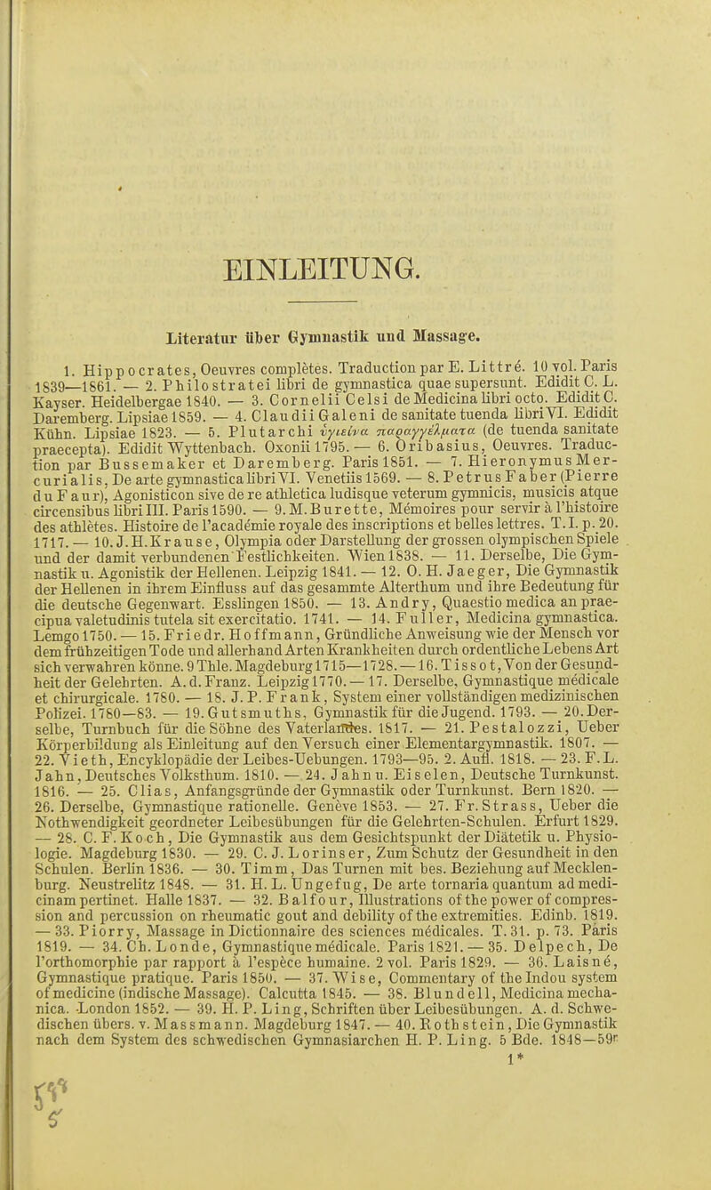 EINLEITUNG. Literatur über Gymnastik und Massage. 1. Hippoer ates, Oeuvres completes. Traduction par E. Littre. lü vol. Paris 1839—1861. — 2. Philo stratei libri de gymDastica quae supersunt. Edidit C. L. Kayser. Eeidelbergae 1840. — 3. Cornelii Celsi de Medicina libri octo. EdiditC. Dai-emberg. Lipsiael859. — 4. ClaudiiGaleni de saaitate tuenda libriYI. Edidit Kühn. Lipsiae 1823. — 5. Plutarchi iyieiva naQo.yyä'kf.i.a'ia (de tuenda sanitate praecepta). Edidit Wyttenbach. Oxoniil795. — 6. Oribasius, Oeuvres. Traduc- tion par Bussemaker et Daremberg. Paris 1851. — 7. Hieronymus Mer- c ur i a 1 i s, De arte gymuastica libriYI. Venetiis 1569. — 8. PetrusFaber (Pierre d u F a u r)^ Agonisticon sive de re athletica ludisque veterum gymnicis, musicis atque circensibus libri III. Paris 1590. — 9.M.Burette, Memoires pour servir ä l'histoire des athletes. Eistoire de Tacademie royale des inscriptions et belles lettres. T. I. p._20. 1717. — 10. J.H.Krause, Olympia oder Darstellung der grossen olympischen Spiele und der damit verbundenen'Festlichkeiten. Wienl838. — 11. Derselbe, Die Gym- nastik u. Agonistik der Hellenen. Leipzig 1841. — 12. 0. H. Jaeger, Die Gymnastik der Hellenen in ihrem Einfluss auf das gesammte Alterthum und ihre Bedeutung für die deutsche Gegenwart. Esslingen 1850. — 13. Andry, Quaestio medica anprae- cipuavaletudinis tutela Sit exercitatio. 1741. — 14. Füller, Medicina gymnastica. Lemgo 1750. — 15. Friedr. Hoffmann, Gründliche Anweisung wie der Mensch vor dem frühzeitigen Tode und allerhand Arten Krankheiten durch ordentliche Lebens Art sich verwahren könne. 9 Thle. Magdeburg 1715—1728. —16.Tissot, Von der Gesund- heit der Gelehrten. A.d.Franz. Leipzigl770. — 17. Derselbe, Gymnastique medicale et chirurgicale. 1780. — 18. J. P. Frank, System einer vollständigen medizinischen Polizei. 1780—83. — 19. Gutsmuths, Gymnastik für die Jugend. 1793. — 20.Der- selbe, Turnbuch für die Söhne des VaterlaüTies. 1817. — 21. Pestalozzi, Ueber Körperbilduug als Einleitung auf den Versuch einer Elementargymnastik. 1807. — 22. Vieth, Encyklopädie der Leibes-Uebungen. 1793—95. 2. Auö. 1818. — 23.F.L. Jahn, Deutsches Volksthum. 1810. — 24. Jahnu. Ei seien, Deutsche Turnkunst. 1816. — 25. Clias, Anfangsgründe der Gymnastik oder Turnkunst. Bern 1820. — 26. Derselbe, Gymnastique rationelle. Geneve 1853. — 27. Fr. Strass, Ueber die Nothwendigkeit geordneter Leibesübungen für die Gelehrten-Schulen. Erfurt 1829. — 28. C. F. Ko ch, Die Gymnastik aus dem Gesichtspunkt der Diätetik u. Physio- logie. Magdeburg 1830. — 29. C. J. Lorinser, Zum Schutz der Gesundheit in den Schulen. Berlin 1836. — 30. Timm, Das Turnen mit bes. Beziehung auf Mecklen- burg. Neustrelitz 1848. — 31. H. L. Ungefug, De arte tornaria quantum admedi- cinampertinet. Halle 1837. — 32. Balfour, lUustrations ofthe power of compres- sion and percussion on rheumatic gout and debility of the extremities. Edinb. 1819. — 33. Piorry, Massage in Dictionnaire des sciences medicales. T. 31. p. 73. Paris 1819. — 34. Ch. Londe, Gymnastique medicale. Paris 1821. — 35. Delpech,De l'orthomorphie par rapport a l'espece humaine. 2 vol. Paris 1829. — 36. Laisnö, Gymnastique pratiquc. Paris 1850. — 37. VVise, Commentary of thelndou System ofmedicine (indischeMassage). Calcutta 1845. — 38. Blundell, Medicinamecha- nica. London 1852. — 39. H. P. Ling, Schriften über Leibesübungen. A. d. Schwe- dischen übers, v. Mass mann. Magdeburg 1847. — 40. Roth stein, Die Gymnastik nach dem System des schwedischen Gymnasiarchen H. P. Ling. 5 Bde. 1848—59!^ 1*