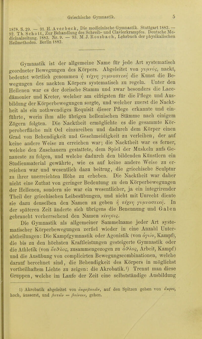 187S S 29. — 91. H. Averbeck, Die medicinische Gymnastik. Stuttgart 1882.— 9'' Th Scho tt Zur Behandlung des Schreib- und Ciavierkrampfes. Deutsche Me- dicinalzeitung. 1882. Nr. 9. — 93. M. J. Rossb a ch, Lehrbuch der physikalischen Heilmethoden. Berlin 1882. Gymnastik ist der allgemeine Name für jede Art systematisch geordneter Bewegungen des Körpers. Abgeleitet von yv^tvög, nackt, bedeutet wörtlich genommen rj xk%vri yvi.ivaarva^] die Kunst die Be- wegungen des nackten Körpers systematisch zu regeln. Unter den Hellenen war es der dorische Stamm und zwar besonders die Lace- dämonier und Kreter, welcher am eifrigsten für die Pflege und Aus- bildung der Körperbewegungen sorgte, und welcher zuerst die Nackt- heit als ein nothwendiges Requisit dieser Pflege erkannte und ein- führte, worin ihm alle übrigen hellenischen Stämme nach einigem Zögern folgten. Die Nacktheit ermöglichte es die gesammte Kör- peroberfläche mit Oel einzureiben und dadurch dem Körper einen Grad von Behendigkeit und Geschmeidigkeit zu verleihen, der auf keine andere Weise zu erreichen war; die Nacktheit war es ferner, welche den Zuschauern gestattete, dem Spiel der Muskeln aufs Ge- naueste zu folgen, und welche dadurch den bildenden Künstlern ein Studienmaterial gewährte, wie es auf keine andere Weise zu er- reichen war und wesentlich dazu beiti-ug, die griechische Sculptur zu ihrer unerreichten Höhe zu erheben. Die Nacktheit war daher nicht eine Zuthat von geringer Bedeutung zu den Körperbewegungen der Hellenen, sondern sie war ein wesentlicher, ja ein integrirender Theil der griechischen Leibesübungen, und nicht mit Unrecht diente sie dazu denselben den Namen zu geben ri Te%vr] yvf.ivaarixi]. In der späteren Zeit änderte sich übrigens die Benennung und Galen gebraucht vorherrschend den Namen mvr]aLg. Die Gymnastik als allgemeiner Sammelname jeder Art syste- matischer Körperbewegungen zerfiel wieder in eine Anzahl Unter- abtheilungen: Die Kampfgymnastik oder Agonistik (von aycov, KamT^i), die bis zu den höchsten Kraftleistungen gesteigerte Gymnastik oder die Athletik (von aeO-log, zusammengezogen zu a&Xog, Arbeit, Kampf) und die Ausübung von complicirten Bewegungscombinationen, welche darauf berechnet sind, die Behendigkeit des Körpers in möglichst vortheilhaftem Lichte zu zeigen: die Akrobatik.i) Trennt man diese Gruppen, welche im Laufe der Zeit eine selbstständige Ausbildung 1) Akrobatik abgeleitet von unQoßaTeiv, auf den Spitzen gehen von änoo?, hoch, äusserst, und ßurtlv = ßaiveiv, gehen.