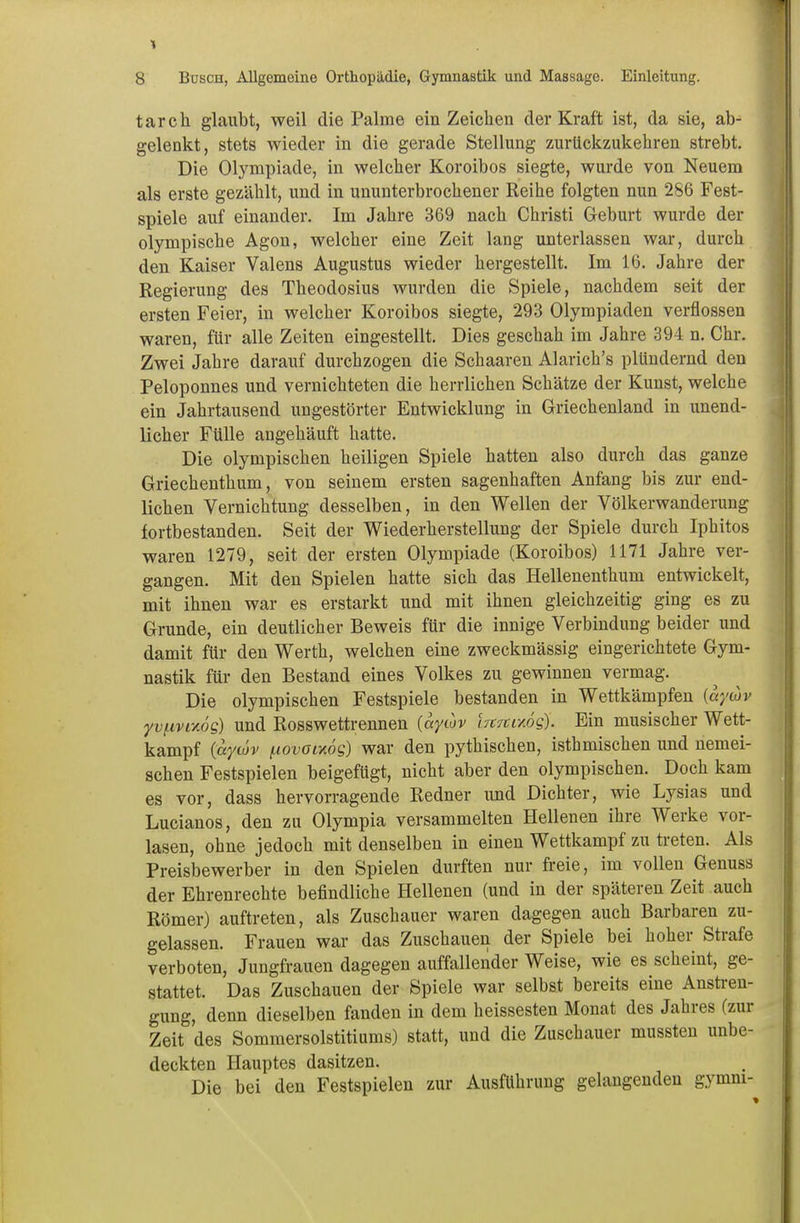 tarch glaubt, weil die Palme ein Zeichen der Kraft ist, da sie, ab- gelenkt, stets wieder in die gerade Stellung zurückzukehren strebt. Die Olympiade, in welcher Koroibos siegte, wurde von Neuem als erste gezählt, und in ununterbrochener Reihe folgten nun 286 Fest- spiele auf einander. Im Jahre 369 nach Christi Geburt wurde der olympische Agon, welcher eine Zeit lang unterlassen war, durch den Kaiser Valens Augustus wieder hergestellt. Im 16. Jahre der Regierung des Theodosius wurden die Spiele, nachdem seit der ersten Feier, in welcher Koroibos siegte, 293 Olympiaden verflossen waren, für alle Zeiten eingestellt. Dies geschah im Jahre 394 n. Chr. Zwei Jahre darauf durchzogen die Schaaren Alarich's plündernd den Peloponnes und vernichteten die herrlichen Schätze der Kunst, welche ein Jahrtausend ungestörter Entwicklung in Griechenland in unend- licher Fülle angehäuft hatte. Die olympischen heiligen Spiele hatten also durch das ganze Griechenthum, von seinem ersten sagenhaften Anfang bis zur end- lichen Vernichtung desselben, in den Wellen der Völkerwanderung fortbestanden. Seit der Wiederherstellung der Spiele durch Iphitos waren 1279, seit der ersten Olympiade (Koroibos) 1171 Jahre ver- gangen. Mit den Spielen hatte sich das Hellenenthum entwickelt, mit ihnen war es erstarkt und mit ihnen gleichzeitig ging es zu Grunde, ein deutlicher Beweis für die innige Verbindung beider und damit für den Werth, welchen eine zweckmässig eingerichtete Gym- nastik für den Bestand eines Volkes zu gewinnen vermag. Die olympischen Festspiele bestanden in Wettkämpfen {aywv yv/nvi-Aos) und Rosswettrennen {aywv iTtrcixög). Ein musischer Wett- kampf (ayojv ^lovoixog) war den pythischen, isthmischen und nemei- schen Festspielen beigefügt, nicht aber den olympischen. Doch kam es vor, dass hervorragende Redner und Dichter, wie Lysias und Lucianos, den zu Olympia versammelten Hellenen ihre Werke vor- lasen, ohne jedoch mit denselben in einen Wettkampf zu treten. Als Preisbewerber in den Spielen durften nur freie, im vollen Genuss der Ehrenrechte befindliche Hellenen (und in der späteren Zeit auch Römer) auftreten, als Zuschauer waren dagegen auch Barbaren zu- gelassen. Frauen war das Zuschauen der Spiele bei hoher Strafe verboten, Jungfrauen dagegen auffallender Weise, wie es scheint, ge- stattet. Das Zuschauen der Spiele war selbst bereits eine Anstren- gung, denn dieselben fanden in dem heissesten Monat des Jahres (zur Zeit des Sommersolstitiums) statt, und die Zuschauer mussten unbe- deckten Hauptes dasitzen. Die bei den Festspielen zur Ausführung gelaugenden gymm-