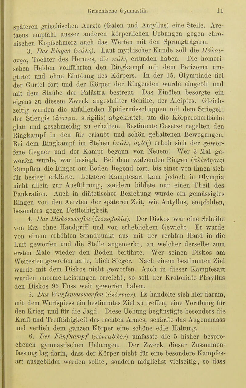 späteren griecbisclieu Aerzte (Galen und Antyllus) eine Stelle, Are- taeus empfahl ausser anderen körperlichen üebungen gegen chro- nischen Kopfschmerz auch das Werfen mit den Sprungträgern. 3. Das Ringen [rcalrj). Laut mythischer Kunde soll die nälai- aroa, Tochter des Hermes, die -/calri erfunden haben. Die homeri- schen Helden vollführten den Eingkampf mit dem Perizoma um- gürtet und ohne Einölung des Körpers. In der 15. Olympiade fiel der Gürtel fort und der Körper der Ringenden wurde eingeölt und mit dem Staube der Palästra bestreut. Das Einölen besorgte ein eigens zu diesem Zweck angestellter Gehilfe, der Aleiptes. Gleich- zeitig wurden die abfallenden Epidermisschuppen mit dem Striegel: der Stlengis {^vaxqa, strigilis) abgekratzt, um die Körperoberfläche glatt und geschmeidig zu erhalten. Bestimmte Gesetze regelten den Ringkampf in den für erlaubt und schön gehaltenen Bewegungen. Bei dem Ringkampf im Stehen {ftäXr] ogd-^) erhob sich der gewor- fene Gegner und der Kampf begann von Neuem. Wer 3 Mal ge- worfen wurde, war besiegt. Bei dem wälzenden Ringen (aXhö)]aig) kämpften die Ringer am Boden liegend fort, bis einer von ihnen sich für besiegt erklärte. Letztere Kampfesart kam jedoch in Olympia nicht allein zur Ausführung, sondern bildete nur einen Theil des Pankration. Auch in diätetischer Beziehung wurde ein gemässigtes Ringen von den Aerzten der späteren Zeit, wie Antyllus, empfohlen, besonders gegen Fettleibigkeit. 4. Das Diskoswerfen {dioxoßoXLa). Der Diskos war eine Scheibe von Erz ohne Handgriff und von erheblichem Gewicht. Er wurde von einem erhöhten Standpunkt aus mit der rechten Hand in die Luft geworfen und die Stelle angemerkt, an welcher derselbe zum ersten Male wieder den Boden berührte. Wer seinen Diskos am Weitesten geworfen hatte, blieb Sieger. Nach einem bestimmten Ziel wurde mit dem Diskos nicht geworfen. Auch in dieser Kampfesart wurden enorme Leistungen erreicht; so soll der Krotoniate Phayllus den Diskos 95 Fuss weit geworfen haben. 5. Das Wurfspiesswerfen {ayJvviov). Es handelte sich hier darum, mit dem Wurfspiess ein bestimmtes Ziel zu treffen, eine Vorübung für den Krieg und für die Jagd. Diese Uebung begünstigte besonders die Kraft und Trefffähigkeit des rechten Armes, schärfte das Augenmaass und verlieh dem ganzen Körper eine schöne edle Haltung. 6. Der Fünfkampf {rckvrad-lov) umfasste die 5 bisher bespro- chenen gymnastischen üebungen. Der Zweck dieser Zusammen- fassung lag darin, dass der Körper nicht für eine besondere Kampfes- art ausgebildet werden sollte, sondern möglichst vielseitig, so dass