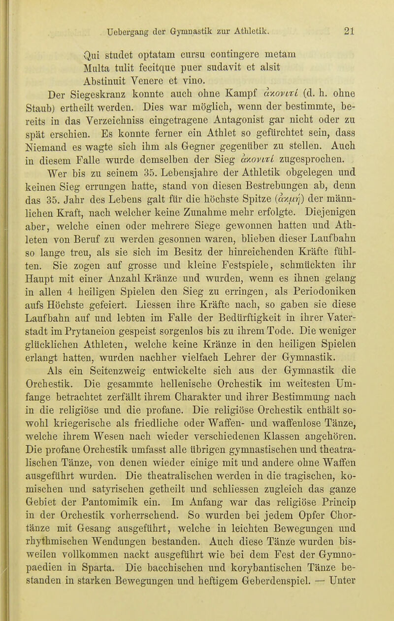 Qiü stiulet optatam cursu contingere metam Malta tulit fecitque puer sudavit et alsit Abstinuit Venere et vino. Der Siegeskranz konnte auch ohne Kampf axorttt (d. h. ohne Staub) ertheilt werden. Dies war möglich, wenn der bestimmte, be- reits in das Verzeichniss eingetragene Antagonist gar nicht oder zu spät erschien. Es konnte ferner ein Athlet so gefürchtet sein, dass Niemand es wagte sich ihm als Gegner gegenüber zu stellen. Auch in diesem Falle wurde demselben der Sieg movirt zugesprochen. Wer bis zu seinem 35. Lebensjahre der Athletik obgelegen und keinen Sieg errungen hatte, stand von diesen Bestrebungen ab, denn das 35. Jahr des Lebens galt für die höchste Spitze {axi^ii]) der männ- lichen Kraft, nach welcher keine Zunahme mehr erfolgte. Diejenigen aber, welche einen oder mehrere Siege gewonnen hatten und Ath- leten von Beruf zu werden gesonnen waren, blieben dieser Laufbahn so lange treu, als sie sich im Besitz der hinreichenden Kräfte fühl- ten. Sie zogen auf grosse und kleine Festspiele, schmückten ihr Haupt mit einer Anzahl Kränze und wurden, wenn es ihnen gelang in allen 4 heiligen Spielen den Sieg zu erringen, als Periodoniken aufs Höchste gefeiert. Liessen ihre Kräfte nach, so gaben sie diese Laufbahn auf und lebten im Falle der Bedürftigkeit in ihrer Vater- stadt im Prytaneion gespeist sorgenlos bis zu ihrem Tode. Die weniger glücklichen Athleten, welche keine Kränze in den heiligen Spielen erlangt hatten, wurden nachher vielfach Lehrer der G-ymnastik. Als ein Seitenzweig entwickelte sich aus der Gymnastik die Orchestik. Die gesammte hellenische Orchestik im weitesten Um- fange beti-achtet zerfällt ihrem Charakter und ihrer Bestimmung nach in die religiöse und die profane. Die religiöse Orchestik enthält so- wohl kriegerische als friedliche oder Waffen- und waffenlose Tänze, welche ihrem Wesen nach wieder verschiedenen Klassen angehören. Die profane Orchestik umfasst alle übrigen gymnastischen und theatra- lischen Tänze, von denen wieder einige mit und andere ohne Waffen ausgeführt wurden. Die theatralischen werden in die tragischen, ko- mischen und satyrischen getheilt und schliessen zugleich das ganze Gebiet der Pantomimik ein. Im Anfang war das religiöse Princip in der Orchestik vorherrschend. So wurden bei jedem Opfer Chor- tänze mit Gesang ausgeführt, welche in leichten Bewegungen und rhythmischen Wendungen bestanden. Auch diese Tänze wurden bis- weilen vollkommen nackt ausgeführt wie bei dem Fest der Gymno- paedien in Sparta. Die bacchischen und korybantischen Tänze be- standen in starken Bewegungen und heftigem Geberdenspiel. — Unter