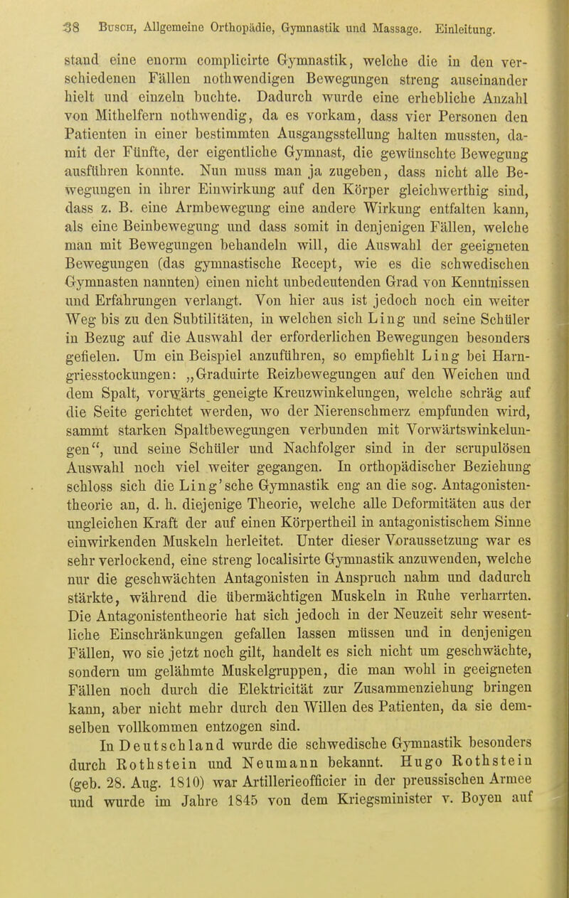 stand eine enorm complicirte Gymnastik, welche die in den ver- schiedeneu Fällen nothwendigen Bewegungen streng auseinander hielt und einzeln buchte. Dadurch wurde eine erhebliche Anzahl von Mithelfern nothwendig, da es vorkam, dass vier Personen den Patienten in einer bestimmten Ausgangsstellung halten mussten, da- mit der Fünfte, der eigentliche Gymnast, die gewünschte Bewegung ausführen konnte. Nun muss man ja zugeben, dass nicht alle Be- wegungen in ihrer Einwirkung auf den Körper gleichwerthig sind, dass z. B. eine Armbewegung eine andere Wirkung entfalten kann, als eine Beinbewegung und dass somit in denjenigen Fällen, welche man mit Bewegungen behandeln will, die Auswahl der geeigneten Bewegungen (das gymnastische Recept, wie es die schwedischen Gymnasten nannten) einen nicht unbedeutenden Grad von Kenntnissen und Erfahrungen verlangt. Von hier aus ist jedoch noch ein weiter Weg bis zu den Subtilitäten, in welchen sich Ling und seine Schüler in Bezug auf die Auswahl der erforderlichen Bewegungen besonders gefielen. Um ein Beispiel anzuführen, so empfiehlt Ling bei Harn- griesstockungen: „Graduirte Reizbewegungen auf den Weichen und dem Spalt, vorwärts geneigte Kreuzwinkelungen, welche schräg auf die Seite gerichtet werden, wo der Nierenschmerz empfunden wird, sammt starken Spaltbewegungen verbunden mit Vorwärtswinkelun- gen, und seine Schüler und Nachfolger sind in der scrupulösen Auswahl noch viel weiter gegangen. In orthopädischer Beziehung schloss sich die Ling'sehe Gymnastik eng an die sog. Antagonisten- theorie an, d. h. diejenige Theorie, welche alle Deformitäten aus der ungleichen Kraft der auf einen Körpertheil in antagonistischem Sinne einwirkenden Muskeln herleitet. Unter dieser Voraussetzung war es sehr verlockend, eine streng localisirte Gymnastik anzuwenden, welche nur die geschwächten Antagonisten in Anspruch nahm und dadurch stärkte, während die übermächtigen Muskeln in Ruhe verharrten. Die Antagonistentheorie hat sich jedoch in der Neuzeit sehr wesent- liche Einschränkungen gefallen lassen müssen und in denjenigen Fällen, wo sie jetzt noch gilt, handelt es sich nicht um geschwächte, sondern um gelähmte Muskelgruppen, die man wohl in geeigneten Fällen noch durch die Elektricität zur Zusaramenziehung bringen kann, aber nicht mehr durch den Willen des Patienten, da sie dem- selben vollkommen entzogen sind. In Deutschland wurde die schwedische Gymnastik besonders durch Rothstein und Neumann bekannt. Hugo Rothstein (geb. 28. Aug. 1810) war Artillerieofficier in der preussischen Armee und wurde im Jahre 1845 von dem Kriegsminister v. Boyen auf