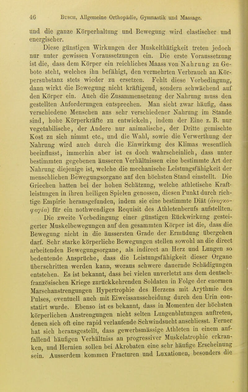 und die ganze Körperhaltung und Bewegung wird elastischer und energischer. Diese gUnstigen Wirkungen der Muskelthätigkeit treten jedoch nur unter gewissen Voraussetzungen ein. Die erste Voraussetzung ist die, dass dem Körper ein reichliches Maass von Nahrung zu Ge- bote steht, welches ihn befähigt, den vermehrten Verbrauch an Kör- persubstanz stets wieder zu ersetzen. Fehlt diese Vorbedingung, dann wirkt die Bewegung nicht kräftigend, sondern schwächend auf den Körper ein. Auch die Zusammensetzung der Nahrung muss den gestellten Anforderungen entsprechen. Man sieht zwar häufig, dass verschiedene Menschen aus sehr verschiedener Nahrung im Stande sind, hohe Körperkräfte zu entwickeln, indem der Eine z. B. nur vegetabilische, der Andere nur animalische, der Dritte gemischte Kost zu sich nimmt etc., und die Wahl, sowie die Verwerthung der Nahrung wird auch durch die Einwirkung des Klimas wesentlich beeinflusst, immerhin aber ist es doch wahrscheinlich, dass unter bestimmten gegebenen äusseren Verhältnissen eine bestimmte Art der Nahrung diejenige ist, welche die mechanische Leistungsfähigkeit der menschlichen Bewegungsorgane auf den höchsten Stand einstellt. Die Griechen hatten bei der hohen Schätzung, welche athletische Kraft- leistungen in ihren heiligen Spielen genossen, diesen Punkt durch rich- tige Empirie herausgefunden, indem sie eine bestimmte Diät {avayxo- cpayia) für ein nothwendiges Requisit des Athletenberufs aufstellten. Die zweite Vorbedingung einer günstigen Rückwirkung gestei- gerter Muskelbewegungen auf den gesammten Körper ist die, dass die Bewegung nicht in die äussersten Grade der Ermüdung übergehen darf. Sehr starke körperliche Bewegungen stellen sowohl an die direct arbeitenden Bewegimgsorgane, als indirect an Herz und Lungen so bedeutende Ansprüche, dass die Leistungsfähigkeit dieser Organe überschritten werden kann, woraus schwere dauernde Schädigungen entstehen. Es ist bekannt, dass bei vielen unverletzt aus dem deutsch- französischen Kriege zurückkehrenden Soldaten in Folge der enormen Marschanstrengungen Hypertrophie des Herzens mit Arythmie des Pulses, eventuell auch mit Eiweissausscheidung durch den Urin con- statirt wurde. Ebenso ist es bekannt, dass in Momenten der höchsten körperlichen Anstrengungen nicht selten Lungenblutungen auftreten, denen sich oft eine rapid verlaufende Schwindsucht anschliesst. Ferner hat sich herausgestellt, dass gewerbsmässige Athleten in einem auf- fallend häufigen Verhältniss an progressiver Muskelatrophie erkran- ken, und Hernien sollen bei Akrobaten eine sehr häufige Erscheinung sein. Ausserdem kommen Fracturen und Luxationen, besonders die