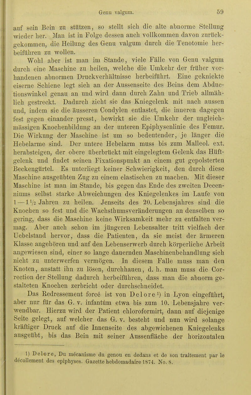 auf sein Bein zu stützen, so stellt sich die alte abnorme Stellung wieder her. Man ist in Folge dessen auch vollkommen davon zurück- gekommen, die Heihmg des Genu valgum durch die Tenotomie her- beiführen zu wollen. Wohl aber ist man im Stande, viele Fälle von Genu valgum durch eine Maschine zu heilen, welche die Umkehr der früher vor- handenen abnormen Druckverhältnisse herbeiführt. Eine geknickte eiserne Schiene legt sich an der Aussenseite des Beins dem Abduc- tionswinkel genau an und wird dann durch Zahn und Trieb allmäh- lich gestreckt. Dadurch zieht sie das Kniegelenk mit nach aussen und, indem sie die äusseren Condylen entlastet, die inneren dagegen fest gegen einander presst, bewirkt sie die Umkehr der ungleich- massigen Knochenbildung an der unteren Epiphysenlinie des Femur. Die Wirkung der Maschine ist um so bedeutender, je länger die Hebelarme sind. Der untere Hebelarm muss bis zum Malleol. ext. herabsteigen, der obere überbrückt mit eingelegtem Gelenk das Hüft- gelenk imd findet seinen Fixationspunkt an einem gut gepolsterten Beckengürtel. Es unterliegt keiner Schwierigkeit, den durch diese Maschine ausgeübten Zug zu einem elastischen zu machen. Mit dieser Maschine ist man im Stande, bis gegen das Ende des zweiten Decen- niums selbst starke Abweichungen des Kniegelenkes im Laufe von l — 1V-2 Jahren zu heilen. Jenseits des 20. Lebensjahres sind die Knochen so fest und die Wachsthumsveränderungen an denselben so gering, dass die Maschine keine Wirksamkeit mehr zu entfalten ver- mag. Aber auch schon im jüngeren Lebensalter tritt vielfach der Uebelstand hervor, dass die Patienten, da sie meist der ärmeren Klasse angehören und auf den Lebenserwerb durch körperliche Arbeit angewiesen sind, einer so lange dauernden Maschinenbehandlung sich nicht zu unterwerfen vermögen. In diesem Falle muss man den Knoten, anstatt ihn zu lösen, durchhauen, d. h. man muss die Cor- rection der Stellung dadurch herbeiführen, dass man die abnorm ge- stalteten Knochen zerbricht oder durchschneidet. Das Eedressement forcö ist von D e 1 o r e in Lyon eingeführt, aber nur für das G. v. infantum etwa bis zum 10. Lebensjahre ver- wendbar. Hierzu wird der Patient chloroformirt, dann auf diejenige Seite gelegt, auf welcher das G. v. besteht und nun wird solange kräftiger Druck auf die Innenseite des abgewichenen Kniegelenks ausgeübt, bis das Bein mit seiner Aussenfläche der horizontalen 1) Delore, Du möcanisme du genou en dedans et de son traitement par le döcollement des epiphyses. Gazette hebdomadaire 1874. No. 8.