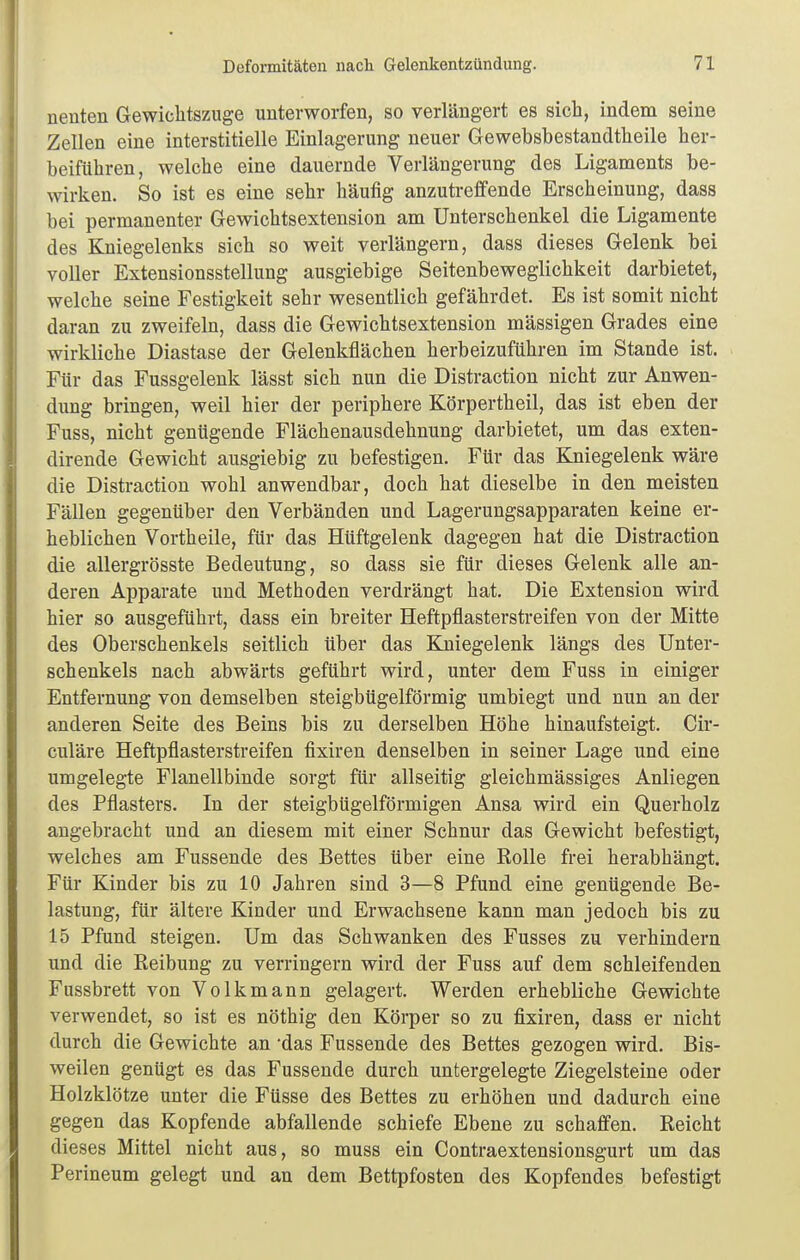 nenten Gewichtszuge unterworfen, so verlängert es sich, indem seine Zellen eine interstitielle Einlagerung neuer Gewebsbestandtheile her- beiführen, welche eine dauernde Verlängerung des Ligaments be- wirken. So ist es eine sehr häufig anzutreffende Erscheinung, dass bei permanenter Gewichtsextension am Unterschenkel die Ligamente des Kniegelenks sich so weit verlängern, dass dieses Gelenk bei voller Extensionsstellung ausgiebige Seitenbeweglichkeit darbietet, welche seine Festigkeit sehr wesentlich gefährdet. Es ist somit nicht daran zu zweifeln, dass die Gewichtsextension mässigen Grades eine wirkliche Diastase der Gelenkflächen herbeizuführen im Stande ist. Für das Fussgelenk lässt sich nun die Distraction nicht zur Anwen- dung bringen, weil hier der periphere Körpertheil, das ist eben der Fuss, nicht genügende Flächenausdehnung darbietet, um das exten- dirende Gewicht ausgiebig zu befestigen. Für das Kniegelenk wäre die Distraction wohl anwendbar, doch hat dieselbe in den meisten Fällen gegenüber den Verbänden und Lagerungsapparaten keine er- heblichen Vortheile, für das Hüftgelenk dagegen hat die Distraction die allergrösste Bedeutung, so dass sie für dieses Gelenk alle an- deren Apparate und Methoden verdrängt hat. Die Extension wird hier so ausgeführt, dass ein breiter Heftpflasterstreifen von der Mitte des Oberschenkels seitlich über das Kniegelenk längs des Unter- schenkels nach abwärts geführt wird, unter dem Fuss in einiger Entfernung von demselben steigbügelförmig umbiegt und nun an der anderen Seite des Beins bis zu derselben Höhe hinaufsteigt. Cir- culäre Heftpflasterstreifen fixiren denselben in seiner Lage und eine umgelegte Flanellbinde sorgt für allseitig gleichmässiges Anliegen des Pflasters. In der steigbügelförmigen Ansa wird ein Querholz angebracht und an diesem mit einer Schnur das Gewicht befestigt, welches am Fussende des Bettes über eine Rolle frei herabhängt. Für Kinder bis zu 10 Jahren sind 3—8 Pfund eine genügende Be- lastung, für ältere Kinder und Erwachsene kann man jedoch bis zu 15 Pfund steigen. Um das Schwanken des Fusses zu verhindern und die Reibung zu verringern wird der Fuss auf dem schleifenden Fassbrett von Volk mann gelagert. Werden erhebliche Gewichte verwendet, so ist es nöthig den Körper so zu fixiren, dass er nicht durch die Gewichte an 'das Fussende des Bettes gezogen wird. Bis- weilen genügt es das Fussende durch untergelegte Ziegelsteine oder Holzklötze unter die Füsse des Bettes zu erhöhen und dadurch eine gegen das Kopfende abfallende schiefe Ebene zu schaffen. Reicht dieses Mittel nicht aus, so muss ein Contraextensionsgurt um das Perineum gelegt und an dem Bettpfosten des Kopfendes befestigt