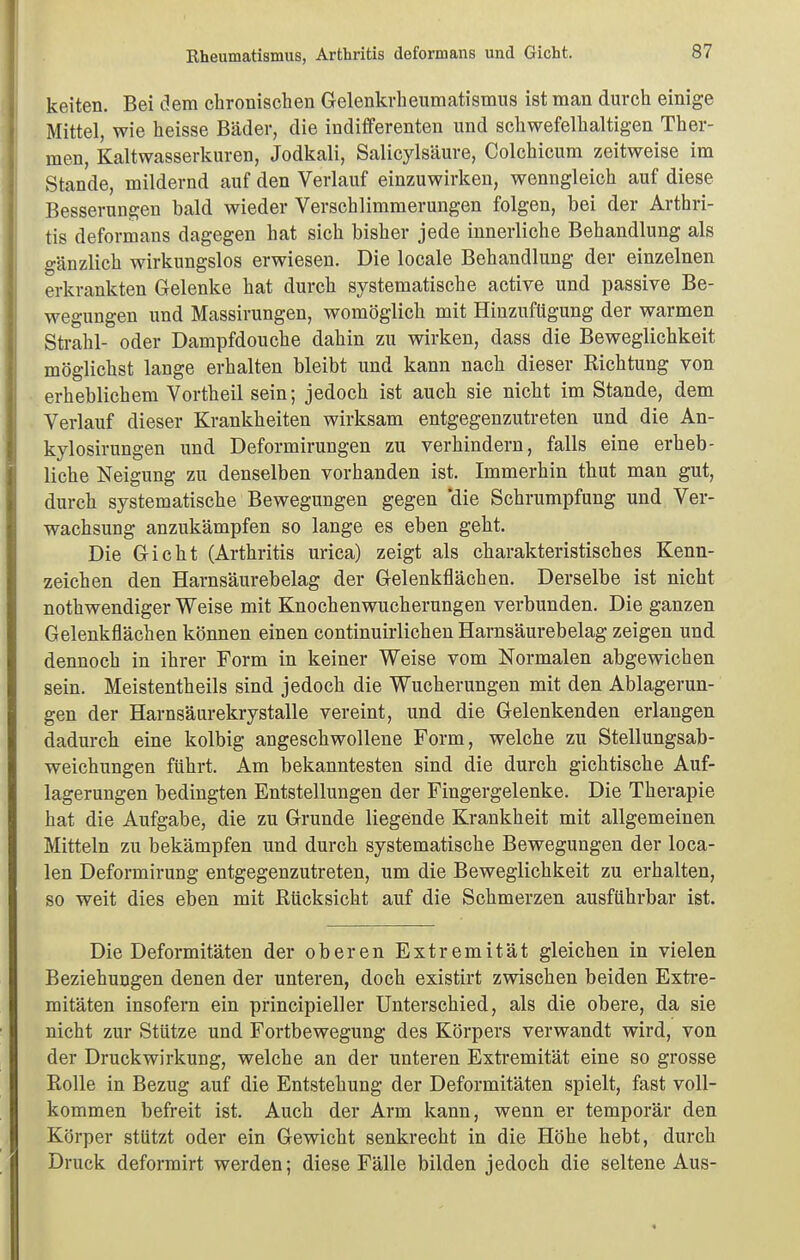 Rheumatismus, Arthritis deformans und Gicht. keiten. Bei dem chronischen Gelenkrheumatismus ist man durch einige Mittel, wie heisse Bäder, die indifferenten und schwefelhaltigen Ther- men, Kaltwasserkuren, Jodkali, Salicylsäure, Colchicum zeitweise im Stande, mildernd auf den Verlauf einzuwirken, wenngleich auf diese Besserungen bald wieder Verschlimmerungen folgen, bei der Arthri- tis deformans dagegen hat sich bisher jede innerliche Behandlung als gänzlich wirkungslos erwiesen. Die locale Behandlung der einzelnen erkrankten Gelenke hat durch systematische active und passive Be- wegungen und Massirungen, womöglich mit Hinzuftigung der warmen Strahl- oder Dampfdouche dahin zu wirken, dass die Beweglichkeit möglichst lange erhalten bleibt und kann nach dieser Richtung von erheblichem Vortheil sein; jedoch ist auch sie nicht im Stande, dem Verlauf dieser Krankheiten wirksam entgegenzutreten und die An- kylosirungen und Deformirungen zu verhindern, falls eine erheb- liche Neigung zu denselben vorhanden ist. Immerhin thut man gut, durch systematische Bewegungen gegen 'die Schrumpfung und Ver- wachsung anzukämpfen so lange es eben geht. Die Gicht (Arthritis urica) zeigt als charakteristisches Kenn- zeichen den Harnsäurebelag der Gelenkflächen. Derselbe ist nicht nothwendiger Weise mit Knochenwucherungen verbunden. Die ganzen Gelenkflächen können einen continuirlichen Harnsäurebelag zeigen und dennoch in ihrer Form in keiner Weise vom Normalen abgewichen sein. Meistentheils sind jedoch die Wucherungen mit den Ablagerun- gen der Harnsänrekrystalle vereint, und die Gelenkenden erlangen dadurch eine kolbig angeschwollene Form, welche zu Stellungsab- weichungen führt. Am bekanntesten sind die durch gichtische Auf- lagerungen bedingten Entstellungen der Fingergelenke. Die Therapie hat die Aufgabe, die zu Grunde liegende Krankheit mit allgemeinen Mitteln zu bekämpfen und durch systematische Bewegungen der loca- len Deformirung entgegenzutreten, um die Beweglichkeit zu erhalten, so weit dies eben mit Rücksicht auf die Schmerzen ausführbar ist. Die Deformitäten der oberen Extremität gleichen in vielen Beziehungen denen der unteren, doch existirt zwischen beiden Extre- mitäten insofern ein principieller Unterschied, als die obere, da sie nicht zur Stütze und Fortbewegung des Körpers verwandt wird, von der Druckwirkung, welche an der unteren Extremität eine so grosse Rolle in Bezug auf die Entstehung der Deformitäten spielt, fast voll- kommen befreit ist. Auch der Arm kann, wenn er temporär den Körper stützt oder ein Gewicht senkrecht in die Höhe hebt, durch Druck deformirt werden; diese Fälle bilden jedoch die seltene Aus-