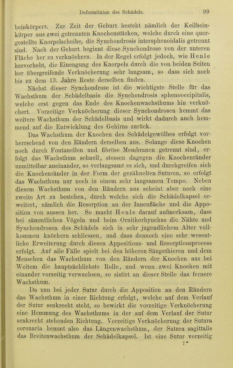 beinkörpers. Zur Zeit der Geburt besteht nämlich der Keilbein- körper aus zwei getrennten Knochenstücken, welche durch eine quer- gestellte Knorpelscheibe, die Synchondrosis intersphenoidalis getrennt sind. Nach der Geburt beginnt diese Synchondrose von der unteren Fläche her zu verknöchern. In der Eegel erfolgt jedoch, wie Henle hervorhebt, die Einengung des Knorpels durch die von beiden Seiten her übergreifende Verknöcherung sehr langsam, so dass sich noch bis zu dem 13. Jahre Eeste derselben finden. Nächst dieser Synchondrose ist die wichtigste Stelle für das Wachsthum der Schädelbasis die Synchondrosis sphenooccipitalis, Avelche erst gegen das Ende des Knochenwachsthums hin verknö- chert. Vorzeitige Verknöcherung dieser Synchondrosen hemmt das weitere Wachsthum der Schädelbasis und wirkt dadurch auch hem- mend auf die Entwicklung des Gehirns zurück. Das Wachsthum der Knochen des Schädelgewölbes erfolgt vor- herrschend von den Rändern derselben aus. Solange diese Knochen noch durch Fontanellen und fibröse Membranen getrennt sind, er- folgt das Wachsthum schnell, Stessen dagegen die Knochenränder unmittelbar aneinander, so verlangsamt es sich, und durchgreifen sich die Knochenränder in der Form der gezähnelten Suturen, so erfolgt das Wachsthum nur noch in einem sehr langsamen Tempo. Neben diesem Wachsthum von den Rändern aus scheint aber noch eine zweite Art zu bestehen, durch welche sich die Schädelkapsel er- weitert, nämlich die Resorption an der Innenfläche und die Appo- sition von aussen her. So macht Henle darauf aufmerksam, dass bei sämmtlichen Vögeln und beim Ornithorhynchus die Nähte und Synchondrosen des Schädels sich in sehr jugendlichem Alter voll- kommen knöchern schliessen, und dass dennoch eine sehr wesent- liche Erweiterung durch diesen Appositions- und Resorptionsprocess erfolgt. Auf alle Fälle spielt bei den höheren Säugethieren und dem Menschen das Wachsthum von den Rändern der Knochen aus bei Weitem die hauptsächlichste Rolle, und wenn zwei Knochen mit einander vorzeitig verwachsen, so sistirt an dieser Stelle das fernere Wachsthum. Da nun bei jeder Sutur durch die Apposition an den Rändern das Wachsthum in einer Richtung erfolgt, welche auf dem Verlauf der Sutur senkrecht steht, so bewirkt die vorzeitige Verknöcherung eine Hemmung des Wachsthums in der auf dem Verlauf der Sutur senkrecht stehenden Richtung. Vorzeitige Verknöcherung der Sutura coronaria hemmt also das Längenwachsthum, der Sutura sagittalis das Breitenwachsthum der Schädelkapsel. Ist eine Sutur vorzeitig 7*