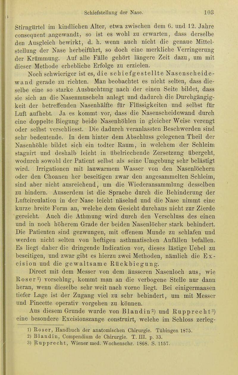 Stirngiirtel im kmdlichen Alter, etwa zwischen dem 6. und 12. Jahre consequent angewandt, so ist es wohl zu erwarten, dass derselbe den Ausgleich bewirkt, d. h, wenn auch nicht die genaue Mittel- stellung der Nase herbeiführt, so doch eine merkliche Verringerung der Krümmung. Auf alle Fälle gehört längere Zeit dazu, um mit dieser Methode erhebliche Erfolge zu erzielen. Noch schwieriger ist es, die schiefgestellte Nasenscheide- wand gerade zu richten. Man beobachtet es nicht selten, dass die- selbe eine so starke Ausbuchtung nach der einen Seite bildet, dass sie sich an die Nasenmuscheln anlegt und dadurch die Durchgängig- keit der betreffenden Nasenhälfte für Flüssigkeiten und selbst für Luft aufhebt. Ja es kommt vor, dass die Nasenscheidewand durch eine doppelte Biegung beide Nasenhöhlen in gleicher Weise verengt oder selbst verschliesst. Die dadurch veranlassten Beschwerden sind sehr bedeutende. In dem hinter dem Abschluss gelegenen Theil der Nasenhöhle bildet sich ein todter Eaum, in welchem der Schleim stagnirt und deshalb leicht in übelriechende Zersetzung übergeht, wodurch sowohl der Patient selbst als seine Umgebung sehr belästigt wird. Irrigationen mit lauwarmem Wasser von den Nasenlöchern oder den Choanen her beseitigen zwar den angesammelten Schleim, sind aber nicht ausreichend, um die Wiederansammlung desselben zu hindern. Ausserdem ist die Sprache durch die Behinderung der Luftcirculation in der Nase leicht näselnd und die Nase nimmt eine kurze breite Form an, welche dem Gesicht durchaus nicht zur Zierde gereicht. Auch die Athmung wird durch den Verschluss des einen und in noch höherem Grade der beiden Nasenlöcher stark behindert. Die Patienten sind gezwungen, mit offenem Munde zu schlafen und werden nicht selten von heftigen asthmatischen Anfällen befallen. Es liegt daher die dringende Indication vor, dieses lästige Uebel zu beseitigen, und zwar gibt es hierzu zwei Methoden, nämlich die E x - cision und die gewaltsame Rückbiegung. Direct mit dem Messer von dem äusseren Nasenloch aus, wie Roser^) vorschlug, kommt man an die verbogene SteUe nur dann heran, wenn dieselbe sehr weit nach vorne liegt. Bei einigermaasen tiefer Lage ist der Zugang viel zu sehr behindert, um mit Messer imd Pincette operativ vorgehen zu können. Aus diesem Grunde wurde von Blandin2) und Rupprecht^) eine besondere Excisionszange construirt, welche im Schloss zerleg- 1) Roser, Handbuch der anatomischen Chirurgie. Tübingen 1875. 2) Blandin, Compendium de Chirurgie. T. HI. p. 33. 3) Rupprecht, Wiener med. Wochenschr. 1868. S. 1157.