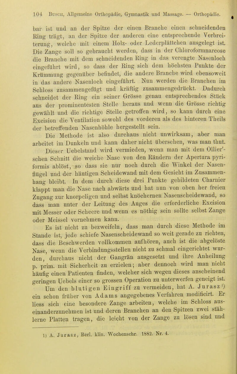 bar ist und an der Spitze der einen Branclie einen schneidenden Ring trägt, an der Spitze der anderen eine entsprechende Verbrei- terung, welche mit einem Holz- oder Lederplättchen ausgelegt ist. Die Zange soll so gebraucht werden, dass in der Chloroforranarcose die Branche mit dem schneidenden Ring in das verengte Nasenloch eingeführt wird, so dass der Ring sich dem höchsten Punkte der Krümmung gegenüber befindet, die andere Branche wird ebensoweit in das andere Nasenloch eingeführt. Nun werden die Branchen im Schloss zusammengefügt und kräftig zusammengedrückt. Dadurch schneidet der Ring ein seiner Grösse genau entsprechendes Stück aus der prominentesten Stelle heraus und wenn die Grösse richtig gewählt und die richtige Stelle getroffen wird, so kann durch eine Excision die Ventilation sowohl des vorderen als des hinteren Theils der betreffenden Nasenhöhle hergestellt sein. Die Methode ist also durchaus nicht unwirksam, aber man arbeitet im Dunkeln und kann daher nicht übersehen, was man thut. Dieser Uebelstand wird vermieden, wenn man mit dem OUier'- schen Schnitt die weiche Nase von den Rändern der Apertura pyri- formis ablöst, so dass sie nur noch durch die Winkel der Nasen- flügel und der häutigen Scheidewand mit dem Gesicht im Zusammen- hang bleibt. In dem durch diese drei Punkte gebildeten Charnier klappt man die Nase nach abwärts und hat nun von oben her freien Zugang zur knorpeligen und selbst knöchernen Nasenscheidewand, so dass man unter der Leitung des Auges die erforderliche Excision mit Messer oder Scheere und wenn es nöthig sein sollte selbst Zange oder Meissel vornehmen kann. Es ist nicht zu bezweifeln, dass man durch diese Methode im Stande ist, jede schiefe Nasenscheidewand so weit gerade zu richten, dass die Beschwerden vollkommen aufhören, auch ist die abgelöste Nase, wenn die Verbindungsstellen nicht zu schmal eingerichtet wur- den,'durchaus nicht der Gangrän ausgesetzt und ihre Anheilung p. prim. mit Sicherheit zu erzielen; aber dennoch wird man nicht häufig einen Patienten finden, welcher sich wegen dieses anscheinend geringen Uebels einer so grossen Operation zu unterwerfen geneigt ist. Um den blutigen Eingriff zu vermeiden, hat A. Jurasz') ein schon früher von Adams angegebenes Verfahren modificirt. Er Hess sich eine besondere Zange arbeiten, welche im Schloss aus- einanderzunehmen ist und deren Branchen an den Spitzen zwei stäh- lerne Platten tragen, die leicht von der Zange zu lösen sind und 1) A. Jurasz, Berl. klin. Wochenschr. 1882. Nr. 4.