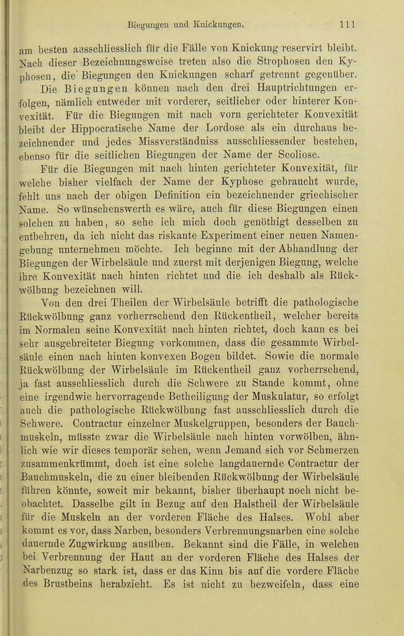 am besten ausschliesslicli für die Fälle von Knickung reservirt bleibt. Nach dieser Bezeiclinungsweise treten also die Stropbosen den Ky- phosen , die' Biegungen den Knickungen scliarf getrennt gegenüber. Die Biegungen können nach den drei Hauptrichtungen er- folgen, nämlich entweder mit vorderer, seitlicher oder hinterer Kon- vexität. Für die Biegungen mit nach vorn gerichteter Konvexität bleibt der Hippocratische Name der Lordose als ein durchaus be- zeichnender und jedes Missverständniss ausschliessender bestehen, ebenso für die seitlichen Biegungen der Name der Scoliose. Für die Biegungen mit nach hinten gerichteter Konvexität, für welche bisher vielfach der Name der Kyphose gebraucht wurde, fehlt uns nach der obigen Definition ein bezeichnender griechischer Name. So wünschenswerth es wäre, auch für diese Biegungen einen solchen zu haben, so sebe ich mich doch genöthigt desselben zu entbebren, da ich niclit das riskante Experiment einer neuen Namen- gebung unternebmen möchte. Ich beginne mit der Abhandlung der Biegungen der Wirbelsäule und zuerst mit derjenigen Biegung, welche ihre Konvexität nach hinten richtet und die ich deshalb als Kück- wölbung bezeichnen will. Von den drei Theilen der Wirbelsäule betrifft die pathologische Kückwölbung ganz vorherrschend den Rückentheil, welcher bereits im Normalen seine Konvexität nach hinten richtet, doch kann es bei sehr ausgebreiteter Biegung vorkommen, dass die gesammte Wirbel- säule einen nach hinten konvexen Bogen bildet. Sowie die normale Rückwölbung der Wirbelsäule im Rückentheil ganz vorherrschend, ja fast ausschliesslich durch die Schwere zu Stande kommt, ohne eine irgendwie hervorragende Betheiligung der Muskulatur, so erfolgt auch die pathologische Rückwölbung fast ausschliesslich durch die Schwere. Contractur einzelner Muskelgruppen, besonders der Bauch- muskeln, müsste zwar die Wirbelsäule nach hinten vorwölben, ähn- lich wie wir dieses temporär sehen, wenn Jemand sich vor Schmerzen zusammenkrümmt, doch ist eine solche langdauernde Contractur der Bauchmuskeln, die zu einer bleibenden Rück\yölbung der Wirbelsäule führen könnte, soweit mir bekannt, bisher überhaupt noch nicht be- obachtet. Dasselbe gilt in Bezug auf den Halstheil der Wirbelsäule für die Muskeln an der vorderen Fläche des Halses. Wohl aber kommt es vor, dass Narben, besonders Verbrennungsnarben eine solche dauernde Zugwirkung ausüben. Bekannt sind die Fälle, in welchen bei Verbrennung der Haut an der vorderen Fläche des Halses der Narbenzug so stark ist, dass er das Kinn bis auf die vordere Fläche des Brustbeins herabzieht. Es ist nicht zu bezweifeln, dass eine