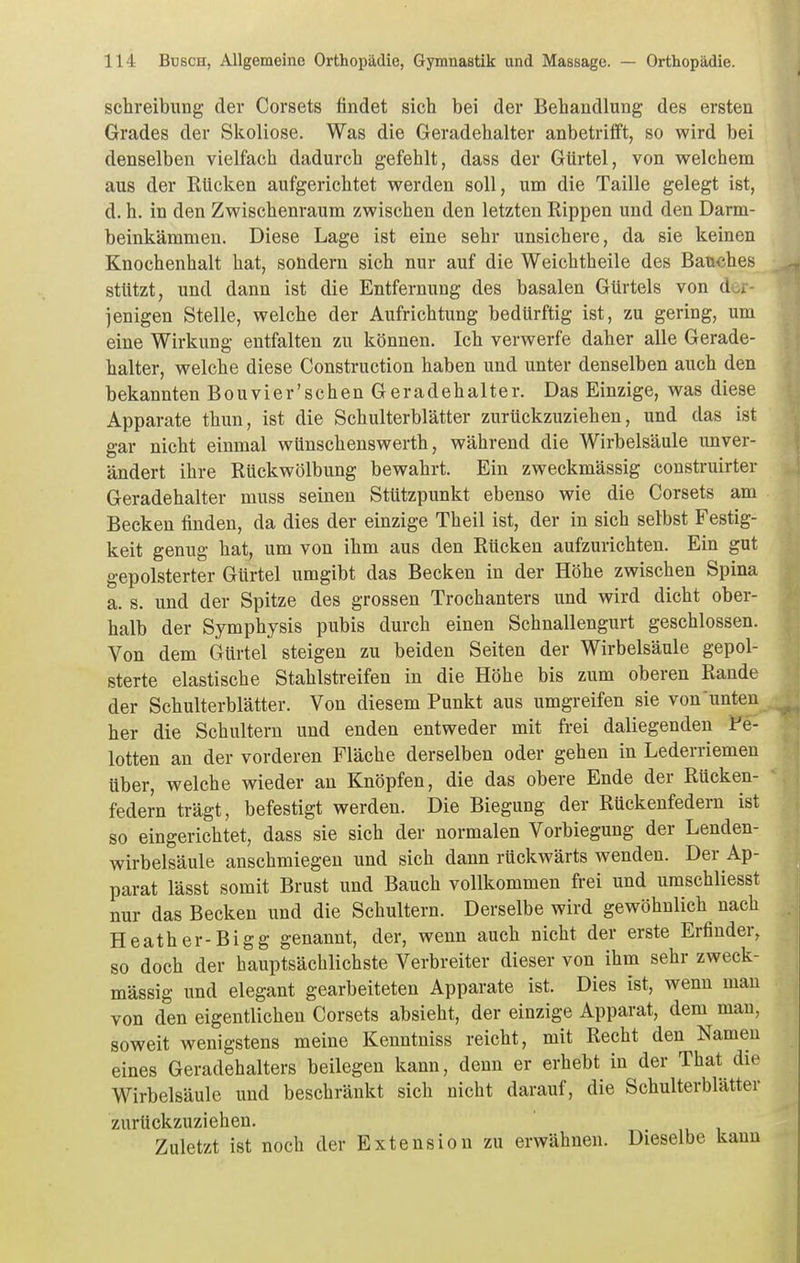 Schreibung der Corsets findet sich bei der Behandlung des ersten Grades der Skoliose. Was die Geradehalter anbetrifft, so wird bei denselben vielfach dadurch gefehlt, dass der Gürtel, von welchem aus der Rücken aufgerichtet werden soll, um die Taille gelegt ist, d. h. in den Zwischenraum zwischen den letzten Rippen und den Darm- beinkämmen. Diese Lage ist eine sehr unsichere, da sie keinen Knochenhalt hat, sondern sich nur auf die Weichtheile des Bauches stützt, und dann ist die Entfernung des basalen Gürtels von der- jenigen Stelle, welche der Aufrichtung bedürftig ist, zu gering, um eine Wirkung entfalten zu können. Ich verwerfe daher alle Gerade- halter, welche diese Construction haben und unter denselben auch den bekannten Bouvier'schen Geradehalter. Das Einzige, was diese Apparate thun, ist die Schulterblätter zurückzuziehen, und das ist gar nicht einmal wünschenswerth, während die Wirbelsäule unver- ändert ihre Rückwölbung bewahrt. Ein zweckmässig construirter Geradehalter muss seinen Stützpunkt ebenso wie die Corsets am Becken finden, da dies der einzige Theil ist, der in sich selbst Festig- keit genug hat, um von ihm aus den Rücken aufzurichten. Ein gut gepolsterter Gürtel umgibt das Becken in der Höhe zwischen Spina a. s. und der Spitze des grossen Trochanters und wird dicht ober- halb der Symphysis pubis durch einen Schnallengurt geschlossen. Von dem Gürtel steigen zu beiden Seiten der Wirbelsäule gepol- sterte elastische Stahlstreifen in die Höhe bis zum oberen Rande der Schulterblätter. Von diesem Punkt aus umgreifen sie von unten her die Schultern und enden entweder mit frei daliegenden Fe- lotten an der vorderen Fläche derselben oder gehen in Lederriemen über, welche wieder an Knöpfen, die das obere Ende der Rücken- federn trägt, befestigt werden. Die Biegung der Rückeufedern ist so eingerichtet, dass sie sich der normalen Vorbiegung der Lenden- wirbelsäule anschmiegen und sich dann rückwärts wenden. Der Ap- parat lässt somit Brust und Bauch vollkommen frei und uraschliesst nur das Becken und die Schultern. Derselbe wird gewöhnlich nach Heather-Bigg genannt, der, wenn auch nicht der erste Erfinder, so doch der hauptsächlichste Verbreiter dieser von ihm sehr zweck- mässig und elegant gearbeiteten Apparate ist. Dies ist, wenn mau von den eigentlichen Corsets absieht, der einzige Apparat, dem mau, soweit wenigstens meine Kenntniss reicht, mit Recht den Namen eines Geradehalters beilegen kann, denn er erhebt in der That die Wirbelsäule und beschränkt sich nicht darauf, die Schulterblätter zurückzuziehen. Zuletzt ist noch der Extension zu erwähnen. Dieselbe kann