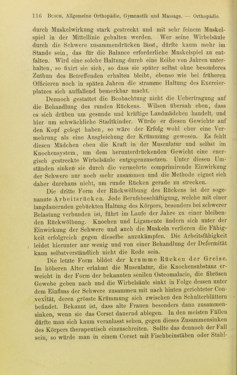 durch Muskelwirkung stark gestreckt und mit sehr feinem Muskel- spiel in der Mittellinie gehalten werden. Wer seine Wirbelsäule durch die Schwere zusammendrücken lässt, dürfte kaum mehr im Stande sein, das für die Balance erforderliche Muskelspiel zu ent- falten. Wird eine solche Haltung durch eine Reihe von Jahren unter- halten, so fixirt sie sich, so dass sie später selbst ohne besonderes Zuthun des Betreffenden erhalten bleibt, ebenso wie bei früheren Officieren noch in späten Jahren die stramme Haltung des Exercier- platzes sich auffallend bemerkbar macht. Dennoch gestattet die Beobachtung nicht die Uebertragung auf die Behandlung des runden Rückens. Wilson übersah eben, dass es sich drüben um gesunde und kräftige Landmädchen handelt, und hier um schwächliche Stadtkinder. Würde er diesen Gewichte auf den Kopf gelegt haben, so wäre der Erfolg wohl eher eine Ver- mehrung als eine Ausgleichung der Krümmung gewesen. Es fehlt diesen Mädchen eben die Kraft in der Musculatur und selbst im Knochensystem, um dem herunterdrückenden Gewicht eine ener- gisch gestreckte Wirbelsäule entgegenzusetzen. Unter diesen Um- ständen sinken sie durch die vermehrte comprimirende Einwirkung der Schwere nur noch mehr zusammen und die Methode eignet sich daher durchaus nicht, um runde Rücken gerade zu strecken. Die dritte Form der Rückwölbung des Rückens ist der soge- nannte Arbeitsrücken. Jede Berufsbeschäftigung, welche mit einer langdauernden gebückten Haltung des Körpers, besonders bei schwerer Belastung verbunden ist, führt im Laufe der Jahre zu einer bleiben- den Rückwölbung. Knochen und Ligamente ändern sich unter der Einwirkung der Schwere und auch die Muskeln verlieren die Fähig- keit erfolgreich gegen dieselbe anzukämpfen. Die Arbeitsfähigkeit , leidet hierunter nur wenig und von einer Behandlung der Deformität kann selbstverständlich nicht die Rede sein. Die letzte Form bildet der krumme Rücken der Greise. Im höheren Alter erlahmt die Musculatur, die Knochensubstanz er- weicht in der Form der bekannten senilen Osteomalacie, die fibrösen Gewebe geben nach und die Wirbelsäule sinkt in Folge dessen unter dem Einfluss der Schwere zusammen mit nach hinten gerichteter Cou- vexität, deren grösste Krümmung sich zwischen den Schulterblättern befindet. Bekannt ist, dass alte Frauen besonders dann zusammen- sinken, wenn sie das Corset dauernd ablegen. In den meisten Fällen dürfte man sich kaum veranlasst sehen, gegen dieses Zusammensinken des Körpers therapeutisch einzuschreiten. Sollte das dennoch der Fall sein, so würde man in einem Corset mit Fischbeinstäben oder Stahl-