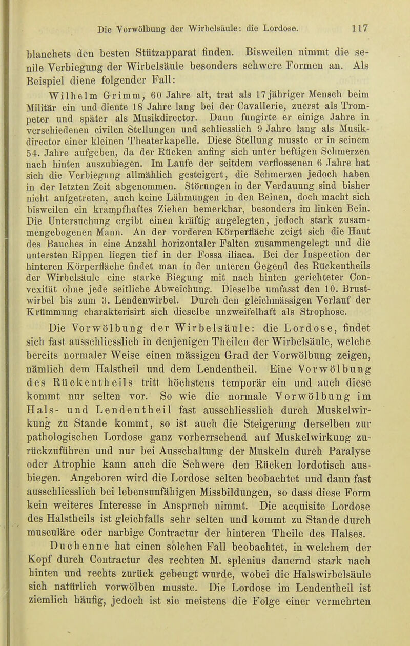 blanchets den besten Stützapparat finden. Bisweilen nimmt die se- nile Verbiegung der Wirbelsäule besonders scbwere Formen an. Als Beispiel diene folgender Fall: Wilhelm Grimm, 60 Jahre alt, trat als 17 jähriger Mensch beim Militär ein und diente 18 Jahre lang bei der Cavallerie, zuerst als Trom- peter und später als Musikdirector. Daun fungirte er einige Jahre in verschiedenen civilen Stellungen und schliesslich 9 Jahre lang als Musik- director einer kleinen Theaterkapelle. Diese Stellung musste er in seinem 54. Jahre aufgeben, da der Rücken anfing sich unter heftigen Schmerzen nach hinten auszubiegen. Im Laufe der seitdem verflossenen 6 Jahre hat sich die Verbiegung allmähbch gesteigert, die Schmerzen jedoch haben in der letzten Zeit abgenommen. Störungen in der Verdauung sind bisher nicht aufgetreten, auch keine Lähmungen in den Beinen, doch macht sich bisweilen ein krampfhaftes Ziehen bemerkbar, besonders im linken Bein. Die Untersuchung ergibt einen kräftig angelegten, jedoch stark zusam- mengebogenen Mann. An der vorderen Körperfläche zeigt sich die Haut des Bauches in eine Anzahl horizontaler Falten zusammengelegt und die untersten Rippen liegen tief in der Fossa iliaca. Bei der Inspection der hinteren Körperfläche findet man in der unteren Gegend des Rückentheils der Wirbelsäule eine starke Biegung mit nach hinten gerichteter Con- vexität ohne jede seitliche Abweichung. Dieselbe umfasst den 10. Brust- wirbel bis zum 3. Lendenwirbel. Durch den gleichmässigen Verlauf der Krümmung charakterisirt sich dieselbe unzweifelhaft als Strophose. Die Vorwölbung der Wirbelsäule: die Lordose, findet sich fast ausschliesslich in denjenigen Theilen der Wirbelsäule, welche bereits normaler Weise einen mässigen Grad der Vorwölbung zeigen, nämlich dem Halstbeil und dem Lendentheil. Eine Vorwölbung des Rückentheils tritt höchstens temporär ein und auch diese kommt nur selten vor. So wie die normale Vorwölbung im Hals- und Lendentheil fast ausschliesslich durch Muskelwir- kung zu Stande kommt, so ist auch die Steigerung derselben zur pathologischen Lordose ganz vorherrschend auf Muskelwirkung zu- rückzuführen und nur bei Ausschaltung der Muskeln durch Paralyse oder Atrophie kann auch die Schwere den Rücken lordotisch aus- biegen. Angeboren wird die Lordose selten beobachtet und dann fast ausschliesslich bei lebensunfähigen Missbildungen, so dass diese Form kein weiteres Interesse in Anspruch nimmt. Die acquisite Lordose des Halstheils ist gleichfalls sehr selten und kommt zu Stande durch musculäre oder narbige Contractur der hinteren Theile des Halses. Duchenne hat einen solchen Fall beobachtet, in welchem der Kopf durch Contractur des rechten M. splenius dauernd stark nach hinten und rechts zurück gebeugt wurde, wobei die Halswirbelsäule sich natürlich vorwölben musste. Die Lordose im Lendentheil ist ziemlich häufig, jedoch ist sie meistens die Folge einer vermehrten