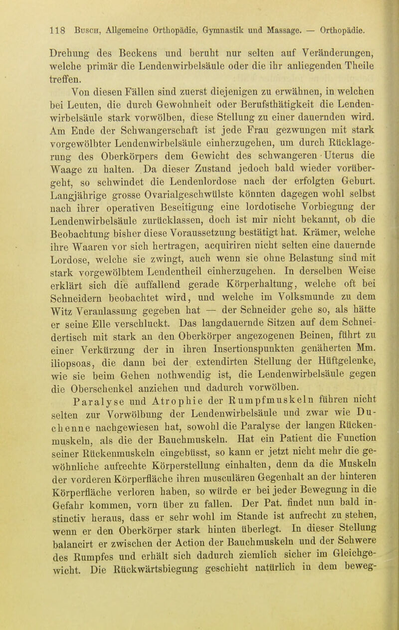 Drehung des Beckens und beruht nur selten auf Veränderungen, welche primär die Lendenwirbelsäule oder die ihr anliegenden Theile treflPen. Von diesen Fällen sind zuerst diejenigen zu erwähnen, in welchen bei Leuten, die durch Gewohnheit oder Berufsthätigkeit die Lenden- wirbelsäule stark vorwölben, diese Stellung zu einer dauernden wird. Am Ende der Schwangerschaft ist jede Frau gezwungen mit stark vorgewölbter Lendenwirbelsäule einherzugehen, um durch Rücklage- rung des Oberkörpers dem Gewicht des schwangeren • Uterus die Waage zu halten. Da dieser Zustand jedoch bald wieder vorüber- geht, so schwindet die Lendenlordose nach der erfolgten Geburt. Langjährige grosse Ovarialgeschwülste könnten dagegen wohl selbst nach ihrer operativen Beseitigung eine lordotische Vorbiegung der Lendenwirbelsäule zurücklassen, doch ist mir nicht bekannt, ob die Beobachtung bisher diese Voraussetzung bestätigt hat. Krämer, welche ihre Waaren vor sich hertragen, acquiriren nicht selten eine dauernde Lordose, welche sie zwingt, auch wenn sie ohne Belastung sind mit stark vorgewölbtem Lendentheil einherzugehen. In derselben Weise erklärt sich die auffallend gerade Körperhaltung, welche oft bei Schneidern beobachtet wird, und welche im Volksmunde zu dem Witz Veranlassung gegeben hat — der Schneider gehe so, als hätte er seine Elle verschluckt. Das langdauernde Sitzen auf dem Schnei- dertisch mit stark an den Oberkörper angezogenen Beinen, führt zu einer Verkürzung der in ihren Insertionspunkten genäherten Mm. iliopsoas, die dann bei der extendirten Stellung der Hüftgelenke, wie sie beim Gehen nothwendig ist, die Lendenwirbelsäule gegen die Oberschenkel anziehen und dadurch vorwölben. Paralyse und Atrophie der Rumpfmuskeln führen nicht selten zur Vorwölbung der Lendenwirbelsäule und zwar wie Du- chenne nachgewiesen hat, sowohl die Paralyse der langen ßücken- muskeln, als die der Bauchmuskeln. Hat ein Patient die Function seiner Rückenmuskeln eingebtisst, so kann er jetzt nicht mehr die ge- wöhnliche aufrechte Körperstellung einhalten, denn da die Muskeln der vorderen Körperfläche ihren musculären Gegenhalt an der hinteren Körperfläche verloren haben, so würde er bei jeder Bewegung in die Gefahr kommen, vorn über zu fallen. Der Pat. findet nun bald in- stinctiv heraus, dass er sehr wohl im Stande ist aufrecht zu stehen, wenn er den Oberkörper stark hinten tiberlegt. In dieser Stellung balancirt er zwischen der Action der Bauchmuskeln und der Schwere des Rumpfes und erhält sich dadurch ziemlich sicher im Gleichge- wicht. Die Rückwärtsbiegung geschieht natürlich in dem beweg-