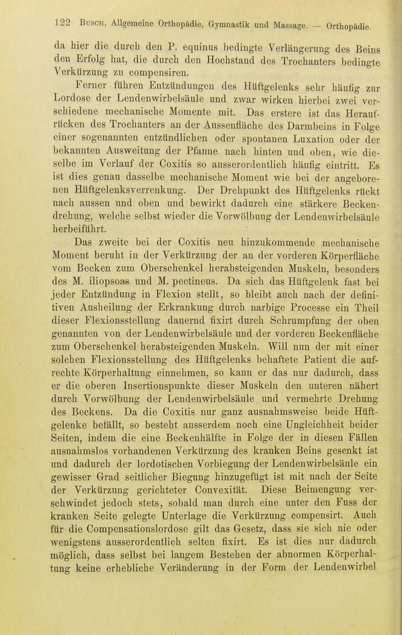 da hier die durcb den P. equinus bedingte Verlängerung des Beins den Erfolg hat, die durch den Hochstand des Trochanters bedingte Verkürzung zu compensiren. Ferner führen Entzündungen des Hüftgelenks sehr häufig zur Lordose der Lendenwirbelsäule und zwar wirken hierbei zwei ver- schiedene mechanische Momente mit. Das erstere ist das Herauf- rücken des Trochanters an der Aussenfläche des Darmbeins in Folge einer sogenannten entzündlichen oder spontanen Luxation oder der bekannten Ausweitung der Pfanne nach hinten und oben, wie die- selbe im Verlauf der Coxitis so ausserordentlich häufig eintritt. Es ist dies genau dasselbe mechanische Moment wie bei der angebore- nen Hüftgelenksverrenkung. Der Drehpunkt des Hüftgelenks rückt nach aussen und oben und bewirkt dadurch eine stärkere Becken- drehung, welche selbst wieder die Vorwölbung der Lendenwirbelsäule herbeiführt. Das zweite bei der Coxitis neu hinzukommende mechanische Moment beruht in der Verkürzung der an der vorderen Körperfläche vom Becken zum Oberschenkel herabsteigenden Muskeln, besonders des M. iliopsoas und M. pectineus. Da sich das Hüftgelenk fast bei jeder Entzündung in Flexion stellt, so bleibt auch nach der defini- tiven Ausheilung der Erkrankung durch narbige Processe ein Theil dieser Flexionsstellung dauernd fixirt durch Schrumpfung der oben genannten von der Lendenwirbelsäule und der vorderen Beckenfläche zum Oberschenkel herabsteigenden Muskeln. Will nun der mit einer solchen Flexionsstellung des Hüftgelenks behaftete Patient die auf- rechte Körperhaltung einnehmen, so kann er das nur dadurch, dass er die oberen Insertionspunkte dieser Muskeln den unteren nähert durch Vorwölbung der Lendenwirbelsäule und vermehrte Drehung des Beckens. Da die Coxitis nur ganz ausnahmsweise beide Hüft- gelenke befällt, so besteht ausserdem noch eine Ungleichheit beider Seiten, indem die eine Beckenhälfte in Folge der in diesen Fällen ausnahmslos vorhandenen Verkürzung des kranken Beins gesenkt ist und dadurch der lordotischen Vorbiegung der Lendenwirbelsäule ein gewisser Grad seitlicher Biegung hinzugefügt ist mit nach der Seite der Verkürzung gerichteter Convexität. Diese Beimengung ver- schwindet jedoch stets, sobald man durch eine unter den Fuss der kranken Seite gelegte Unterlage die Verkürzung compensirt. Auch für die Compensationslordose gilt das Gesetz, dass sie sich nie oder wenigstens ausserordentlich selten fixirt. Es ist dies nur dadurch möglich, dass selbst bei langem Bestehen der abnormen Körperhal- tung keine erhebliche Veränderung in der Form der Lendenwirbel