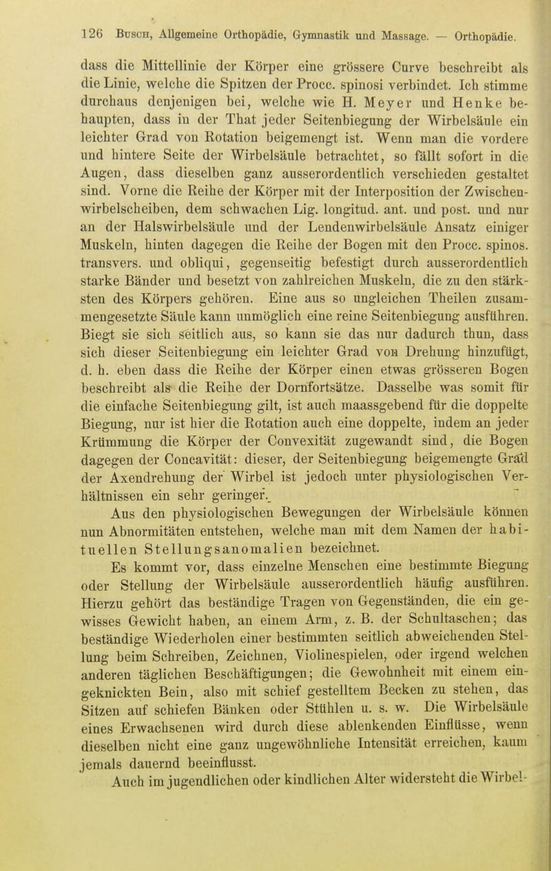 dass die Mittellinie der Körper eine grössere Curve besehreibt als die Linie, welche die Spitzen der Procc. spinosi verbindet. Ich stimme durchaus denjenigen bei, welche wie H. Meyer und Henke be- haupten, dass in der That jeder Seitenbiegung der Wirbelsäule ein leichter Grad von Rotation beigemengt ist. Wenn man die vordere und hintere Seite der Wirbelsäule betrachtet, so fällt sofort in die Augen, dass dieselben ganz ausserordentlich verschieden gestaltet sind. Vorne die Reihe der Körper mit der Interposition der Zwischen- wirbelscheiben, dem schwachen Lig. longitud. ant. und post. und nur an der Halswirbelsäule und der Lendenwirbelsäule Ansatz einiger Muskeln, hinten dagegen die Reihe der Bogen mit den Procc. spinos. transvers. und obliqui, gegenseitig befestigt durch ausserordentlich starke Bänder und besetzt von zahlreichen Muskeln, die zu den stärk- sten des Körpers gehören. Eine aus so ungleichen Theilen zusam- mengesetzte Säule kann unmöglich eine reine Seitenbiegung ausführen. Biegt sie sich seitlich aus, so kann sie das nur dadurch thun, dass sich dieser Seitenbiegung ein leichter Grad von Drehung hinzufügt, d. h. eben dass die Reihe der Körper einen etwas grösseren Bogen beschreibt als die Reihe der Dornfortsätze. Dasselbe was somit für die einfache Seitenbiegung gilt, ist auch maassgebend für die doppelte Biegung, nur ist hier die Rotation auch eine doppelte, indem an jeder Krümmung die Körper der Convexität zugewandt sind, die Bogen dagegen der Concavität: dieser, der Seitenbiegung beigemengte Grätl der Axendrehung der' Wirbel ist jedoch imter physiologischen Ver- hältnissen ein sehr geringer.^ Aus den physiologischen Bewegungen der Wirbelsäule können nun Abnormitäten entstehen, welche man mit dem Namen der habi- tuellen Stellungsanomalien bezeichnet. Es kommt vor, dass einzelne Menschen eine bestimmte Biegung oder Stellung der Wirbelsäule ausserordentlich häufig ausführen. Hierzu gehört das beständige Tragen von Gegenständen, die ein ge- wisses Gewicht haben, an einem Arm, z. B. der Schultaschen; das beständige Wiederholen einer bestimmten seitlich abweichenden Stel- lung beim Schreiben, Zeichnen, Violinespielen, oder irgend welchen anderen täglichen Beschäftigungen; die Gewohnheit mit einem ein- geknickten Bein, also mit schief gestelltem Becken zu stehen, das Sitzen auf schiefen Bänken oder Stühlen u. s. w. Die Wirbelsäule eines Erwachsenen wird durch diese ablenkenden Einflüsse, wenn dieselben nicht eine ganz ungewöhnliche Intensität erreichen, kaum jemals dauernd beeinflusst. Auch im jugendlichen oder kindlichen Alter widersteht die Wirbel-