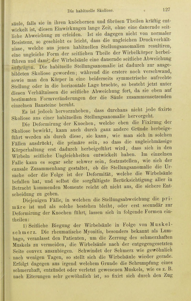 Die habituelle Skoliose. Säule, falls sie in ihren knöchernen und fibrösen Theilen kräftig ent- wickelt ist, diesen Einwirkungen lange Zeit, ohne eine dauernde seit- liche Abweichung zu erleiden. Ist sie dagegen nicht von normaler Kesistenz, so geschieht es leicht, dass die ungleichen Druckverhält- nisse, welche aus jenen habituellen Stellungsanomalien resultiren, eine ungleiclie Form der seitlichen Theile der Wirbelkörper herbei- fithren und damit der Wirbelsäule eine dauernde seitliche Abweichung äirfprH^en. Die habituelle Stellungsanomalie ist dadurch zur ausge- bildeten Skoliose geworden; während die erstere noch verschwand, sowie man den Körper in eine beiderseits symmetrische aufrechte Stellung oder in die horizontale Lage brachte, so besteht jetzt unter diesen Verhältnissen die seitliche Abweichung fort, da sie eben auf bestimmten Form Veränderungen der die Säule zusammensetzenden einzelnen Bausteine beruht. Es ist jedoch hervorzuheben, dass durchaus nicht jede fixirte Skoliose aus einer habituellen Stellungsanomalie hervorgeht. Die Deformirung der Knochen, welche eben die Fixirung der Skoliose bewirkt, kann auch durch ganz andere Gründe herbeige- führt werden als durch diese, sie kann, wie man sich in solchen Fällen ausdrückt, die primäre sein, so dass die ungleichmässige Körperhaltung erst dadurch herbeigeführt wird, dass sich in den Wirbeln seitliche Ungleichheiten entwickelt haben. Im einzelnen Falle kann es sogar sehr schwer sein, festzustellen, wie sich der causale Zusammenhang gestaltet, ob die Stellungsanomalie die Ur- sache oder die Folge ist der Deformität, welche die Wirbelsäule befallen hat, und selbst die sorgfältigste Berücksichtigung aller in Betracht kommenden Momente reicht oft nicht aus, die sichere Ent- scheidung zu geben. Diejenigen Fälle, in welchen die Stellungsabweichung die pri- märe ist und als solche bestehen bleibt, oder erst secundär zur Deformirung der Knochen führt, lassen sich in folgende Formen ein- theilen: 1) Seitliche Biegung der Wirbelsäule in Folge von Muskel- schmerz. Die rheumatische Myositis, besonders bekannt als Lum- bago, veranlasst den Patienten, um die Zerrung des schmerzhaften Muskels zu vermeiden, die Wirbelsäule nach der entgegengesetzten Seite convex auszubiegen. Schwindet der Schmerz wie gewöhnlich nach wenigen Tagen, so stellt sich die Wirbelsäule wieder gerade. Erfolgt dagegen aus irgend welchem Grunde die Schrumpfung eines schmerzhaft, entzündet oder verletzt gewesenen Muskels, wie es z. B. nach Eiterungen sehr gewöhnlich ist, so fixirt sich durch den Zug