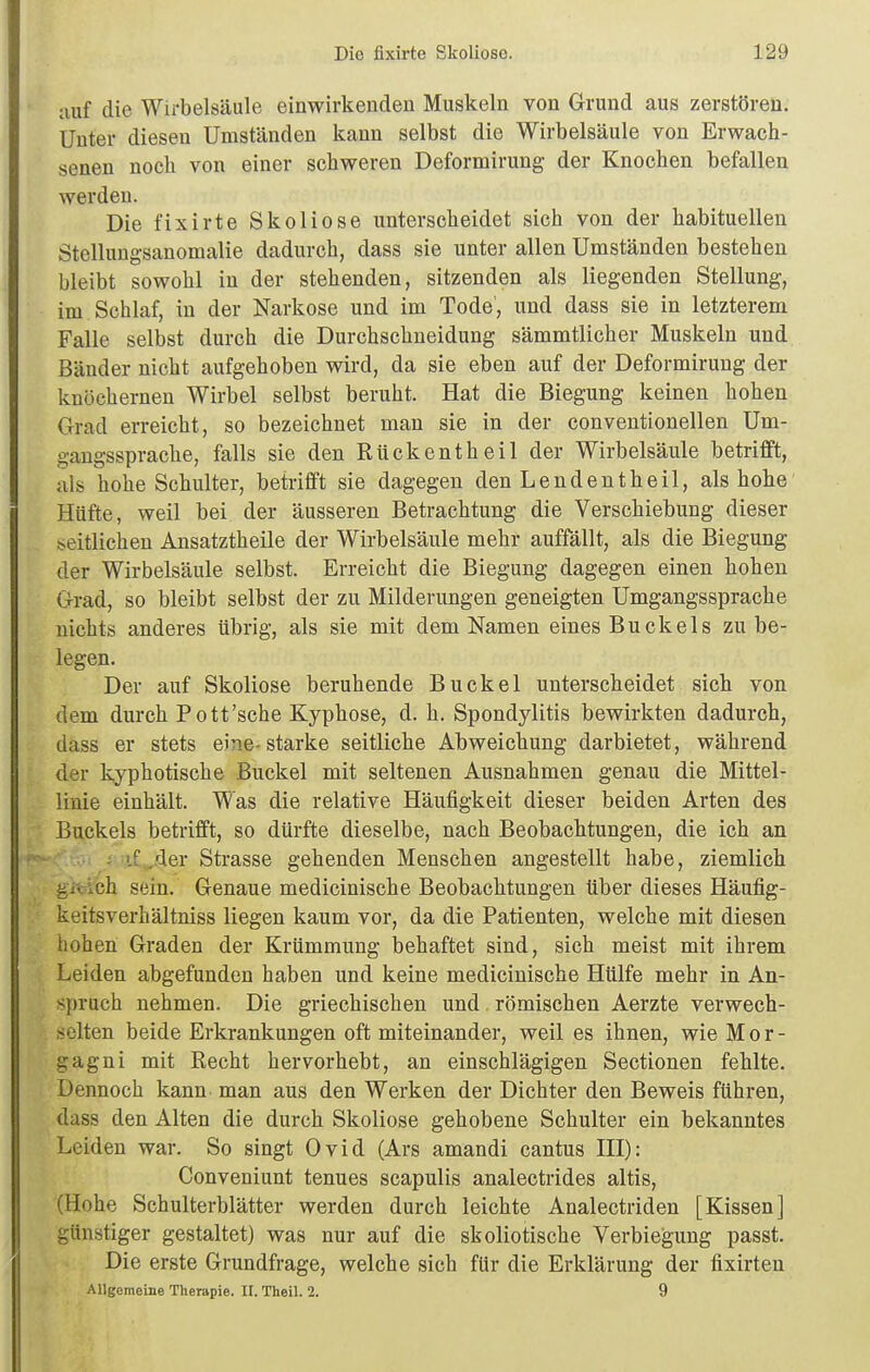 auf die Wirbelsäule einwirkenden Muskeln von Grund aus zerstören. Unter diesen Umständen kann selbst die Wirbelsäule von Erwach- senen noch von einer schweren Deformirung der Knochen befallen werden. Die fixirte Skoliose unterscheidet sich von der habituellen Stellungsanomalie dadurch, dass sie unter allen Umständen bestehen bleibt sowohl in der stehenden, sitzenden als liegenden Stellung, im Schlaf, in der Narkose und im Tode, und dass sie in letzterem Falle selbst durch die Durchschneidung sämmtlicher Muskeln und Bänder nicht aufgehoben wird, da sie eben auf der Deformirung der knöchernen Wirbel selbst beruht. Hat die Biegung keinen hohen Grad erreicht, so bezeichnet man sie in der conventionellen Um- gangssprache, falls sie den Rückentheil der Wirbelsäule betrifft, als hohe Schulter, betrifft sie dagegen den Lenden theil, als hohe Hüfte, weil bei der äusseren Betrachtung die Verschiebung dieser seitlichen Ansatztheile der Wirbelsäule mehr auffällt, als die Biegung der Wirbelsäule selbst. Erreicht die Biegung dagegen einen hohen Grad, so bleibt selbst der zu Milderungen geneigten Umgangssprache nichts anderes übrig, als sie mit dem Namen eines Buckels zu be- legen. Der auf Skoliose beruhende Buckel unterscheidet sich von dem durch Pott'sehe Kyphose, d. h. Spondylitis bewirkten dadurch, dass er stets eine- starke seitliche Abweichung darbietet, während der kyphotische Buckel mit seltenen Ausnahmen genau die Mittel- linie einhält. Was die relative Häufigkeit dieser beiden Arten des Buckels betrifft, so dürfte dieselbe, nach Beobachtungen, die ich an /■ Aer Strasse gehenden Menschen angestellt habe, ziemlich gleich sein. Genaue medicinische Beobachtungen über dieses Häufig- keitsverhältniss liegen kaum vor, da die Patienten, welche mit diesen hohen Graden der Krümmung behaftet sind, sich meist mit ihrem Leiden abgefunden haben und keine medicinische Hülfe mehr in An- spruch nehmen. Die griechischen und römischen Aerzte verwech- .selten beide Erkrankungen oft miteinander, weil es ihnen, wie Mor- gagni mit Recht hervorhebt, an einschlägigen Sectionen fehlte. Dennoch kann man aus den Werken der Dichter den Beweis führen, dass den Alten die durch Skoliose gehobene Schulter ein bekanntes Leiden war. So singt Ovid (Ars amandi cantus HI): Conveniunt tenues scapulis analectrides altis, (Hohe Schulterblätter werden durch leichte Analectriden [Kissen] günstiger gestaltet) was nur auf die skoliotische Verbiegung passt. Die erste Grundfrage, welche sich für die Erklärung der fixirten Allgemeine Therapie. II. Theil. 2. 9