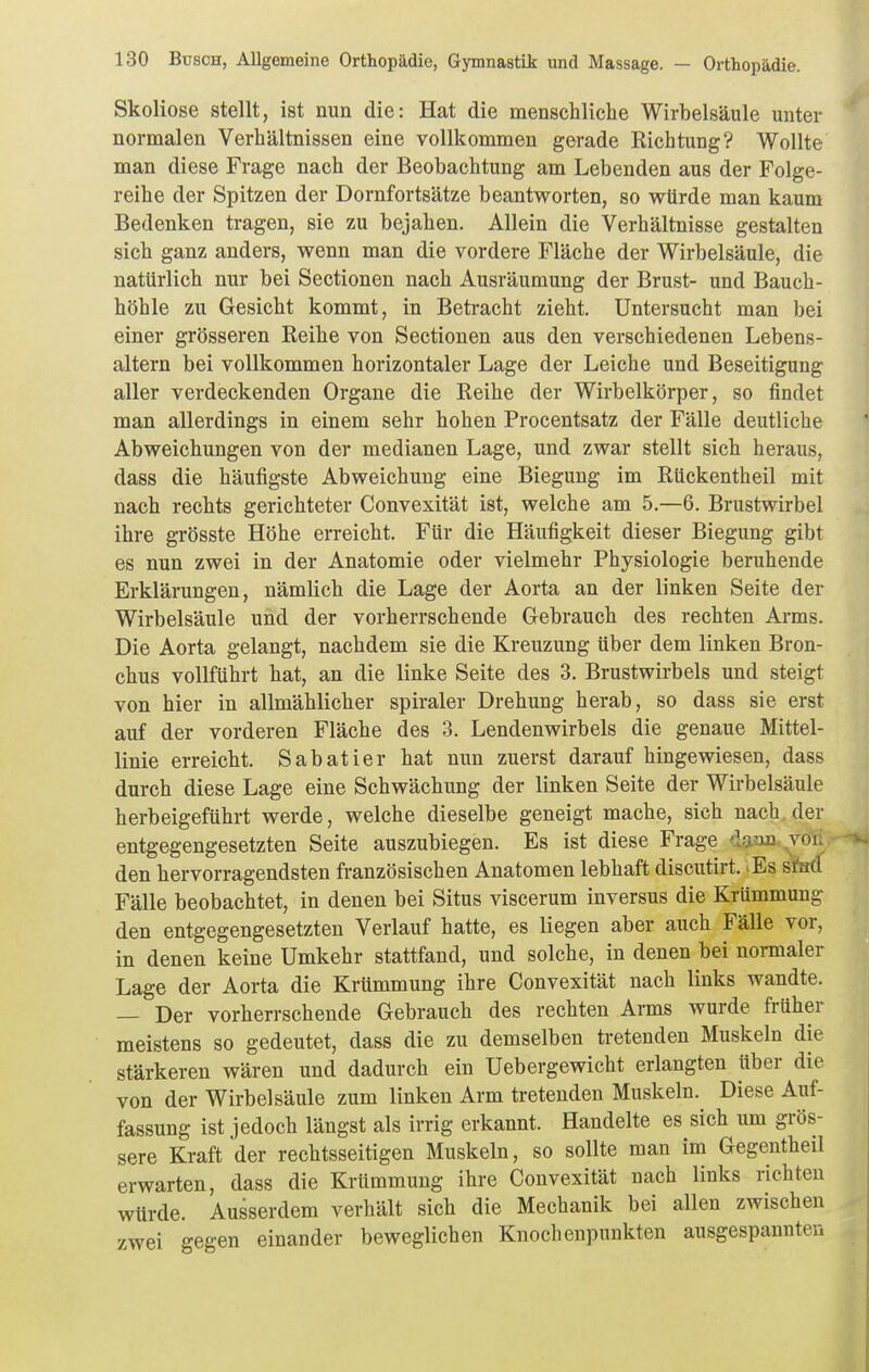 Skoliose stellt, ist nun die: Hat die menschliche Wirbelsäule unter normalen Verhältnissen eine vollkommen gerade Kichtung? Wollte man diese Frage nach der Beobachtung am Lebenden aus der Folge- reihe der Spitzen der Dornfortsätze beantworten, so würde man kaum Bedenken tragen, sie zu bejahen. Allein die Verhältnisse gestalten sich ganz anders, wenn man die vordere Fläche der Wirbelsäule, die natürlich nur bei Sectionen nach Ausräumung der Brust- und Bauch- höhle zu Gesicht kommt, in Betracht zieht. Untersucht man bei einer grösseren Reihe von Sectionen aus den verschiedenen Lebens- altern bei vollkommen horizontaler Lage der Leiche und Beseitigung aller verdeckenden Organe die Reihe der Wirbelkörper, so findet man allerdings in einem sehr hohen Procentsatz der Fälle deutliche Abweichungen von der medianen Lage, und zwar stellt sich heraus, dass die häufigste Abweichung eine Biegung im Rückentheil mit nach rechts gerichteter Convexität ist, welche am 5.—6. Brustwirbel ihre grösste Höhe erreicht. Für die Häufigkeit dieser Biegung gibt es nun zwei in der Anatomie oder vielmehr Physiologie beruhende Erklärungen, nämlich die Lage der Aorta an der linken Seite der Wirbelsäule und der vorherrschende Gebrauch des rechten Arms. Die Aorta gelangt, nachdem sie die Kreuzung über dem linken Bron- chus vollführt hat, an die linke Seite des 3. Brustwirbels und steigt von hier in allmählicher spiraler Drehung herab, so dass sie erst auf der vorderen Fläche des 3. Lendenwirbels die genaue Mittel- linie erreicht. Sabatier hat nun zuerst darauf hingewiesen, dass durch diese Lage eine Schwächung der linken Seite der Wirbelsäule herbeigeführt werde, welche dieselbe geneigt mache, sich nach, der entgegengesetzten Seite auszubiegen. Es ist diese Frage d^jin. vgl den hervorragendsten französischen Anatomen lebhaft discutirt. Es sted Fälle beobachtet, in denen bei Situs viscerum inversus die Krümmung den entgegengesetzten Verlauf hatte, es liegen aber auch Fälle vor, in denen keine Umkehr stattfand, und solche, in denen bei normaler Lage der Aorta die Krümmung ihre Convexität nach links wandte. — Der vorherrschende Gebrauch des rechten Arms wurde früher meistens so gedeutet, dass die zu demselben tretenden Muskeln die stärkeren wären und dadurch ein Uebergewicht erlangten über die von der Wirbelsäule zum linken Arm tretenden Muskeln. Diese Auf- fassung ist jedoch längst als irrig erkannt. Handelte es sich um grös- sere Kraft der rechtsseitigen Muskeln, so sollte man im Gegentheil erwarten, dass die Krümmung ihre Convexität nach links richten würde. Ausserdem verhält sich die Mechanik bei allen zwischen zwei gegen einander beweglichen Knoclienpnnkten ausgespannten