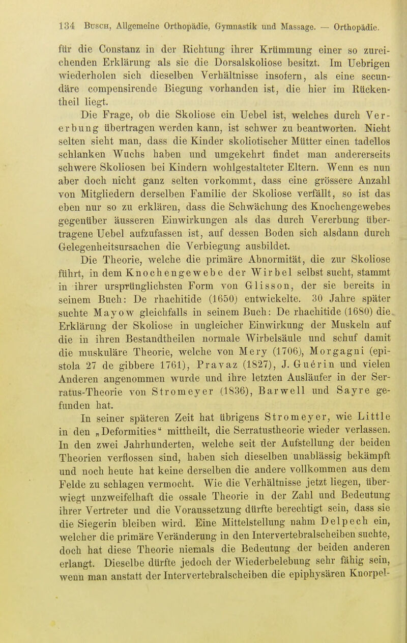 für die Constanz in der Richtung ihrer Krtimmung einer so zurei- chenden Erklärung als sie die Dorsalskoliose besitzt. Im Uebrigen wiederholen sich dieselben Verhältnisse insofern, als eine secun- däre compensirende Biegung vorhanden ist, die hier im Rücken- theil liegt. Die Frage, ob die Skoliose ein Uebel ist, welches durch Ver- erbung übertragen werden kann, ist schwer zu beantworten. Nicht selten sieht man, dass die Kinder skoliotischer Mütter einen tadellos schlanken Wuchs haben und umgekehrt findet man andererseits schwere Skoliosen bei Kindern wohlgestalteter Eltern. Wenn es nun aber doch nicht ganz selten vorkommt, dass eine grössere Anzahl von Mitgliedern derselben Familie der Skoliose verfällt, so ist das eben nur so zu erklären, dass die Schwächung des Knochengewebes gegenüber äusseren Einwirkungen als das durch Vererbung über- tragene Uebel aufzufassen ist, auf dessen Boden sich alsdann durch Gelegenheitsursachen die Verbiegung ausbildet. Die Theorie, welche die primäre Abnormität, die zur Skoliose führt, in dem Knochengewebe der Wirbel Selbstsucht, stammt in ihrer ursprünglichsten Form von Glisson, der sie bereits in seinem Buch: De rhachitide (1650) entwickelte. 30 Jahre später suchte Mayow gleichfalls in seinem Buch: De rhachitide (1680) die Erklärung der Skoliose in ungleicher Einwirkung der Muskeln auf die in ihren Bestandtheilen normale Wirbelsäule und schuf damit die muskuläre Theorie, welche von Mery (1706), Morgagni (epi- stola 27 de gibbere 1761), Pravaz (1827), J. Gu6rin und vielen Anderen angenommen wurde und ihre letzten Ausläufer in der Ser- ratus-Theorie von Stromeyer (1836), Barwell und Sayre ge- funden hat. In seiner späteren Zeit hat übrigens Stromeyer, wie Little in den „ Deformities mittheilt, die Serratustheorie wieder verlassen. In den zwei Jahrhunderten, welche seit der Aufstellung der beiden Theorien verflossen sind, haben sich dieselben unablässig bekämpft und noch heute hat keine derselben die andere vollkommen aus dem Felde zu schlagen vermocht. Wie die Verhältnisse jetzt liegen, über- wiegt unzweifelhaft die ossale Theorie in der Zahl und Bedeutung ihrer Vertreter und die Voraussetzung dürfte berechtigt sein, dass sie die Siegerin bleiben wird. Eine Mittelstellung nahm Delpech ein, welcher die primäre Veränderung in den Intervertebralscheiben suchte, doch hat diese Theorie niemals die Bedeutung der beiden anderen erlangt. Dieselbe dürfte jedoch der Wiederbelebung sehr fähig sein, wenn man anstatt der Intervertebralscheiben die epiphysären Knorpel-