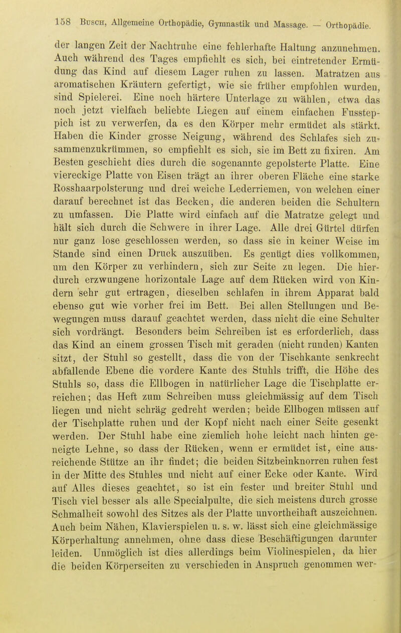 der langen Zeit der Nachtruhe eine fehlerhafte Haltung anzunehmen. Auch während des Tages empfiehlt es sich, bei eintretender Ermü- dung das Kind auf diesem Lager ruhen zu lassen. Matratzen aus aromatischen Kräutern gefertigt, wie sie früher empfohlen wurden, sind Spielerei. Eine noch härtere Unterlage zu wählen, etwa das noch jetzt vielfach beliebte Liegen auf einem einfachen Fusstep- pich ist zu verwerfen, da es den Körper mehr ermüdet als stärkt. Haben die Kinder grosse Neigung, während des Schlafes sich zu- sammenzukrümmen, so empfiehlt es sich, sie im Bett zu fixiren. Am Besten geschieht dies durch die sogenannte gepolsterte Platte. Eine viereckige Platte von Eisen trägt an ihrer oberen Fläche eine starke Rosshaarpolsterung und drei weiche Lederriemen, von welchen einer darauf berechnet ist das Becken, die anderen beiden die Schultern zu umfassen. Die Platte wird einfach auf die Matratze gelegt und hält sich durch die Schwere in ihrer Lage. Alle drei Gürtel dürfen nur ganz lose geschlossen werden, so dass sie in keiner Weise im Stande sind einen Druck auszuüben. Es genügt dies vollkommen, um den Körper zu verhindern, sich zur Seite zu legen. Die hier- durch erzwung-ene horizontale Lage auf dem Rücken wird von Kin- dern sehr gut ertragen, dieselben schlafen in ihrem Apparat bald ebenso gut wie vorher frei im Bett. Bei allen Stellungen und Be- wegungen muss darauf geachtet werden, dass nicht die eine Schulter sich vordrängt. Besonders beim Schreiben ist es erforderlich, dass das Kind an einem grossen Tisch mit geraden (nicht runden) Kanten sitzt, der Stuhl so gestellt, dass die von der Tischkante senkrecht abfallende Ebene die vordere Kante des Stuhls trifft, die Höhe des Stuhls so, dass die Ellbogen in natürlicher Lage die Tischplatte er- reichen; das Heft zum Schreiben muss gleichmässig auf dem Tisch liegen und nicht schräg gedreht werden; beide Ellbogen müssen auf der Tischplatte ruhen und der Kopf nicht nach einer Seite gesenkt werden. Der Stuhl habe eine ziemlich hohe leicht nach hinten ge- neigte Lehne, so dass der Rücken, wenn er ermüdet ist, eine aus- reichende Stütze an ihr findet; die beiden Sitzbeinknorren ruhen fest in der Mitte des Stuhles und nicht auf einer Ecke oder Kante. Wird auf Alles dieses geachtet, so ist ein fester und breiter Stuhl und Tisch viel besser als alle Specialpulte, die sich meistens durch grosse Schmalheit sowohl des Sitzes als der Platte unvortheihaft auszeichnen. Auch beim Nähen, Klavierspielen u. s. w. lässt sich eine gleichmässige Körperhaltung annehmen, ohne dass diese Beschäftigungen darunter leiden. Unmöglich ist dies allerdings beim Violinespielen, da hier die beiden Körperseiten zu verschieden in Anspruch genommen wer-