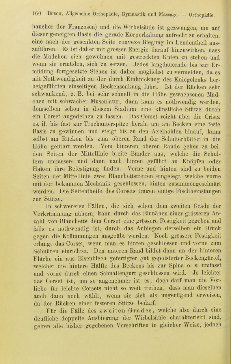 hancher der Franzosen) und die Wirbelsäule ist gezwungen, um auf dieser geneigten Basis die gerade Körperhaltung aufrecht zu erhalten, eine nach der gesenkten Seite convexe Biegung im Lendentheil aus- zuführen. Es ist daher mit grosser Energie darauf hinzuwirken, dass die Mädchen sich gewöhnen mit gestreckten Knien zu stehen und wenn sie ermüden, sich zu setzen. Jedes langdauernde bis zur Er- müdung fortgesetzte Stehen ist daher möglichst zu vermeiden, da es mit Nothwendigkeit zu der durch Einknickung des Kniegelenks her- beigeführten einseitigen Beckensenkung führt. Ist der Rücken sehr schwankend, z. B. bei sehr schnell in die Höhe gewachsenen Mäd- chen mit schwacher Musculatur, dann kann es nothwendig werden, demselben schon in diesem Stadium eine künstliche Stütze durch ein Corset angedeihen zu lassen. Das Corset reicht über die Crista OS. iL bis fast zur Trochanterspitze herab, um am Becken eine feste Basis zu gewinnen und steigt bis zu den Axelhöhlen hinauf, kann selbst am Rücken bis zum oberen Rand der Schulterblätter in die Höhe geführt werden. Vom hinteren oberen Rande gehen zu bei- den Seiten der Mittellinie breite Bänder aus, welche die Schul- tern umfassen- und dann nach hinten geführt an Knöpfen oder Haken ihre Befestigung finden. Vorne und hinten sind zu beiden Seiten der Mittellinie zwei Blanchettstreifen eingelegt, welche vorne mit der bekannten Mechanik geschlossen, hinten zusammengeschnürt werden. Die Seitentheile des Corsets tragen einige Fischbeinstangen zur Stütze. In schwereren Fällen, die sich schon dem zweiten Grade der Verkrümmung nähern, kann durch das Einnähen einer grösseren An- zahl von Blanchetts dem Corset eine grössere Festigkeit gegeben und falls es nothwendig ist, durch das Anbiegen derselben ein Druck gegen die Krümmungen ausgeübt werden. Noch grössere Festigkeit erlangt das Corset, wenn man es hinten geschlossen und vorne zum Schnüren einrichtet. Den unteren Rand bildet dann an der hinteren Fläche ein aus Eisenblech gefertigter gut gepolsterter Beckengürtel, welcher die hintere Hälfte des Beckens bis zur Spina o. s. umfasst und vorne durch einen Schnallengurt geschlossen wird. Je leichter das Corset ist, um so angenehmer ist es, doch darf man die Vor- liebe für leichte Corsets nicht so weit treiben, dass man dieselben auch dann noch wählt, wenn sie sich als ungenügend erweisen, da der Rücken einer festeren Stütze bedarf. Für die Fälle des zweiten Grades, welche also durch eine deutliche doppelte Ausbiegung der Wirbelsäule charakterisirt sind, gelten alle bisher gegebenen Vorschriften in gleicher Weise, jedoch