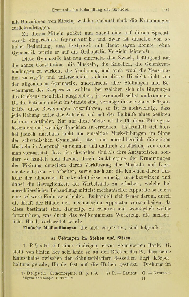 mit Hinzufügen von Mitteln, welche geeignet sind, die Krümmungen zurückzudrängen. Zu diesen Mitteln gebort nun zuerst eine auf diesen Special- zweck eingerichtete Gymnastik, und zwar ist dieselbe von so bober Bedeutung, dass Delpecb mit Recht sagen konnte: ohne Gymnastik würde er auf die Orthopädie Verzicht leisten, i) Diese Gymnastik hat nun einerseits den Zweck, kräftigend auf die ganze Constitution, die Muskeln, die Knochen, die Gelenkver- bindungen zu wirken, die Verdauung und auch wohl die Menstrua- tion zu regeln und unterscheidet sich in dieser Hinsicht nicht von der allgemeinen Gymnastik, andererseits aber Stellungen und Be- wegungen des Körpers zu wählen, bei welchen sich die Biegungen des Rückens möglichst ausgleichen, ja eventuell selbst umkrümmen. Da die Patienten nicht im Stande sind, vermöge ihrer eigenen Körper- kräfte diese Bewegungen auszuführen, so ist es nothwendig, dass jede üebung unter der Aufsicht und mit der Beihülfe eines geübten Lehrers stattfindet. Nur auf diese Weise ist die für diese Fälle ganz besonders nothwendige Präcision zu erreichen. Es handelt sich hier- bei jedoch durchaus nicht um einseitige Muskelübungen im Sinne der schwedischen Gymnastik, etwa um ausschliesslich diejenigen Muskeln in Anspruch zu nehmen und dadurch zu stärken, von denen man voraussetzt, dass sie schwächer sind als ihre Antagonisten, son- dern es handelt sich darum, durch Rückbiegung der Krümmungen der Fixirung derselben durch Verkürzung der Muskeln und Liga- mente entgegen zu arbeiten, sowie auch auf die Knochen durch Um- kehr der abnormen Druckverhältnisse günstig zurückzuwirken und dabei die Beweglichkeit der Wirbelsäule zu erhalten, welche bei ausschliesslicher Behandlung mittelst mechanischer Apparate so leicht eine schwere Einbusse erleidet. Es handelt sich ferner darum, durch die Kraft der Hände den mechanischen Apparaten vorzuarbeiten, da diese bestimmt sind, dasjenige zu erhalten und womöglich weiter fortzuführen, was durch das vollkommenste Werkzeug, die mensch- liche Hand, vorbereitet wurde. Einfache Medianülbungen, die sich empfehlen, sind folgende: a) TJebungen im Stehen und Sitzen. 1. P.2) sitzt auf einer niedrigen, etwas gepolsterten Bank. G. stellt von hinten her sein Knie so an den Rücken des P., dass seine Kniescheibe zwischen den Schulterblättern desselben liegt, Körper- haltung gerade, Hände fest auf die Hüften gestützt. Drehung im 1) Delpech, Orthomorphie. II. p. 179. 2) P. = Patient. G. = Gymnast. Allgemeine Therapie. II. Theil. 2. 11