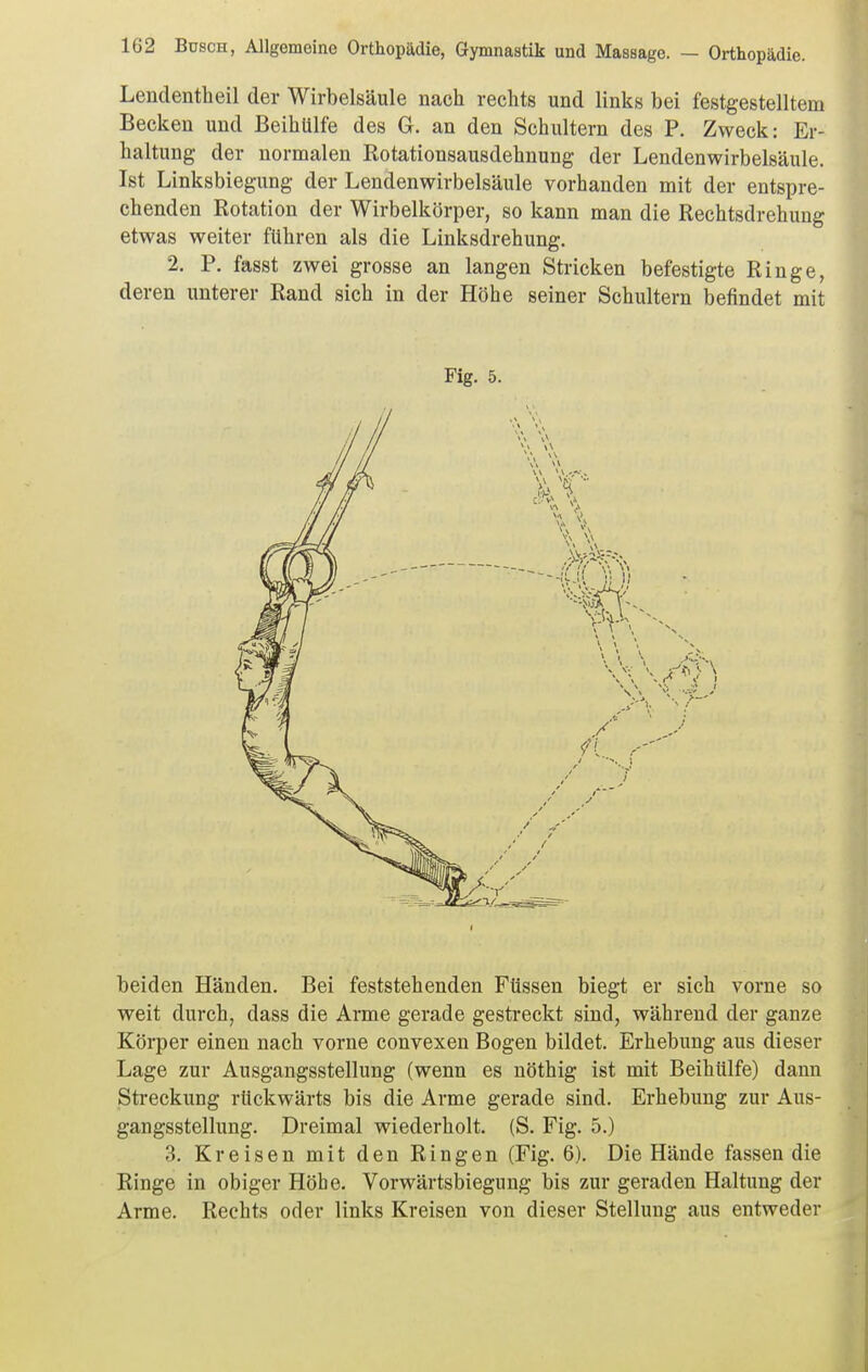Lendentheil der Wirbelsäule nach rechts und links bei festgestelltem Becken und Beihülfe des G. an den Schultern des P. Zweck: Er- haltung der normalen Rotationsausdehnung der Lendenwirbelsäule. Ist Linksbiegung der Lendenwirbelsäule vorhanden mit der entspre- chenden Rotation der Wirbelkörper, so kann man die Rechtsdrehung etwas weiter führen als die Linksdrehung. 2. P. fasst zwei grosse an langen Stricken befestigte Ringe, deren unterer Rand sich in der Höhe seiner Schultern befindet mit Fig. 5. beiden Händen. Bei feststehenden Füssen biegt er sich vorne so weit durch, dass die Arme gerade gestreckt sind, während der ganze Körper einen nach vorne convexen Bogen bildet. Erhebung aus dieser Lage zur Ausgangsstellung (wenn es nöthig ist mit Beihülfe) dann Sti'eckung rückwärts bis die Arme gerade sind. Erhebung zur Aus- gangsstellung. Dreimal wiederholt. (S. Fig. 5.) 3. Kreisen mit den Ringen (Fig. 6). Die Hände fassen die Ringe in obiger Höhe. Vorwärtsbiegung bis zur geraden Haltung der Arme. Rechts oder links Kreisen von dieser Stellung aus entweder