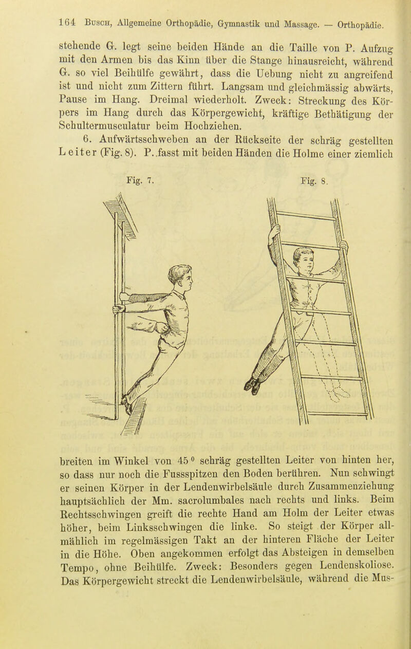 stehende G. legt seine beiden Hände an die Taille von P. Aufzug mit den Armen bis das Kinn Uber die Stange hinausreicht, während G. so viel Beihülfe gewährt, dass die üebung nicht zu angreifend ist und nicht zum Zittern führt. Langsam und gleichmässig abwärts, Pause im Hang. Dreimal wiederholt. Zweck: Streckung des Kör- pers im Hang durch das Körpergewicht, kräftige Bethätigung der Schultermusculatur beim Hochziehen. 6, Aufwärtsschweben an der Rückseite der schräg gestellten Leiter (Fig.8), P.iasst mit beiden Händen die Holme einer ziemlich breiten im Winkel von 45 schräg gestellten Leiter von hinten her, so dass nur noch die Fussspitzen den Boden berühren. Nun schwingt er seinen Körper in der Lendenwirbelsäule durch Zusammenziehung hauptsächlich der Mm. sacrolumbales nach rechts und links. Beim Rechtsschwingen greift die rechte Hand am Holm der Leiter etwas höher, beim Linksschwingen die linke. So steigt der Körper all- mählich im regelmässigen Takt an der hinteren Fläche der Leiter in die Höhe. Oben angekommen erfolgt das Absteigen in demselben Tempo, ohne Beihülfe. Zweck: Besonders gegen Leudenskoliose. Das Körpergewicht streckt die Lendenwirbelsäule, während die Mus-