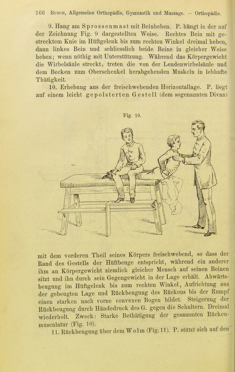 9. Hang am Sprossenmast mit Beinheben. P. hängt in der auf der Zeichnung Fig. 9 dargestellten Weise. Rechtes Bein mit ge- strecktem Knie im Hüftgelenk bis zum rechten Winkel dreimal heben, dann linkes Bein und schliesslich beide Beine in gleicher Weise heben; wenn nöthig mit Unterstützung. Während das Körpergewicht die Wirbelsäule streckt, treten die von der Lendenwirbelsäule und dem Becken zum Oberschenkel herabgehenden Muskeln in lebhafte Thätigkeit. 10. Erhebung aus der freischwebenden Horizontallage. P. liegt auf einem leicht gepolsterten Gestell (dem sogenannten Divan) Fig. 10. mit dem vorderen Theil seines Körpers fi-eischwebend, so dass der Rand des Gestells der Hüftbeuge entspricht, während ein anderer ihm an Körpergewicht ziemlich gleicher Mensch auf seinen Beinen sitzt und ihn durch sein Gegengewicht in der Lage erhält. Abwärts- beugung im Hüftgelenk bis zum rechten Winkel, Aufrichtung aus der gebeugten Lage und Rückbeugung des Rückens bis der Rumpf einen starken nach vorne convexen Bogen bildet. Steigerung der Rückbeugung durch Händedruck des G. gegen die Schultern. Dreimal wiederholt. Zweck: Starke Bethätiguug der gesammten Rücken- musculatur (Fig. 10). . , 11. Rückbeugung über dem Wolm (Fig. 11). P. stützt sich auf den