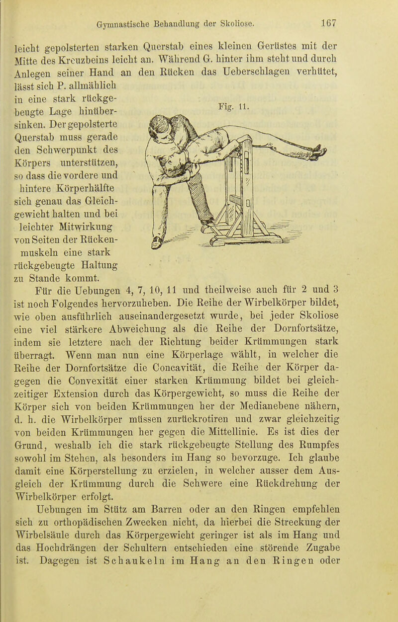 leicht gepolsterten starken Querstab eines kleineu Gertistes mit der Mitte des Kreuzbeins leicht an. Während G. hinter ihm steht und durch Anlegen seiner Hand an den Rücken das Ueberschlagen verhütet, lässt sich P. allmählich iu eine stark rückge- beugte Lage hinttber- sinken. Der gepolsterte Querstab muss gerade den Schwerpunkt des Körpers unterstützen, so dass die vordere und hintere Körperhälfte sich genau das Gleich- gewicht halten und bei leichter Mitwirkung von Seiten der Rücken- muskeln eine stark rückgebeugte Haltung zu Stande kommt. Für die Uebungen 4, 7, 10, 11 und theilweise auch für 2 und 3 ist noch Folgendes hervorzuheben. Die Reihe der Wirbelkörper bildet, wie oben ausführlich auseinandergesetzt wurde, bei jeder Skoliose eine viel stärkere Abweichung als die Reihe der Dornfortsätze, indem sie letztere nach der Richtung beider Krümmungen stark überragt. Wenn man nun eine Körperlage wählt, in welcher die Reihe der Dornfortsätze die Concavität, die Reihe der Körper da- gegen die Convexität einer starken Krümmung bildet bei gleich- zeitiger Extension durch das Körpergewicht, so muss die Reihe der Körper sich von beiden Krümmungen her der Medianebene nähern, d. h. die Wirbelkörper müssen zurückrotiren und zwar gleichzeitig von beiden Krümmungen her gegen die Mittellinie. Es ist dies der Grund, weshalb ich die stark rückgebeugte Stellung des Rumpfes sowohl im Stehen, als besonders im Hang so bevorzuge. Ich glaube damit eine Körperstellung zu erzielen, in welcher ausser dem Aus- gleich der Krümmung durch die Schwere eine Rückdrehung der Wirbelkörper erfolgt. Uebungen im Stütz am Barren oder an den Ringen empfehlen sich zu orthopädischen Zwecken nicht, da hierbei die Streckung der Wirbelsäule durch das Körpergewicht geringer ist als im Hang und das Hochdrängen der Schultern entschieden eine störende Zugabe ist. Dagegen ist Schaukeln im Hang an den Ringen oder