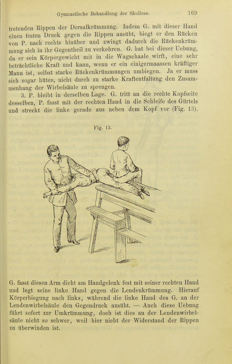 tretenden Rippen der Dorsalkrümmung. Indem G. mit dieser Hand einen festen Druck gegen die Rippen ausübt, biegt er den Rücken von P. nach rechts hinüber und zwingt dadurch die Rückenkrtim- mung sich in ihr Gegentheil zu verkehren. G. hat bei dieser Uebung, da er sein Körpergewicht mit in die Wagschaale wirft, eine sehr beträchtliche Kraft und kann, wenn er ein einigermaassen kräftiger Mann ist, selbst starke Rückenkrümmungen umbiegen. Ja er muss sich sogar hüten, nicht durch zu starke Kraftentfaltung den Zusam- menhang der Wirbelsäule zu sprengen. 3. P. bleibt in derselben Lage. G. tritt an die rechte Kopfseite desselben, P. fasst mit der rechten Hand in die Schleife des Gürtels und streckt die linke gerade aus neben dem Kopf vor (Fig. 13). Fig. 13. G. fasst diesen Arm dicht am Handgelenk fest mit seiner rechten Hand und legt seine linke Hand gegen die Lendenkrümmung. Hierauf Körperbiegung nach links, während die linke Hand des G. an der Lendenwirbelsäule den Gegendruck ausübt. — Auch diese Uebung führt sofort zur Umkrümmung, doch ist dies an der Lendenwirbel- säule nicht so schwer, weil hier nicht der Widerstand der Rippen zu tiberwinden ist.