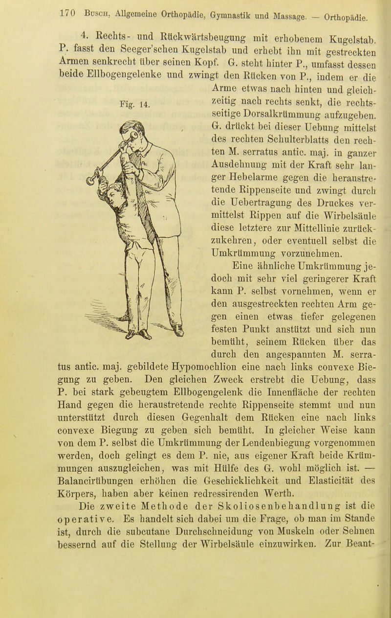 4. Rechts- und Rückwärtsbeugung mit erhobenem Kugelstab. P. fasst den Seeger'schen Kugelstab und erhebt ihn mit gestreckten Armen senkrecht Uber seinen Kopf. G. steht hinter P., umfasst dessen beide Ellbogengelenke und zwingt den Rücken von P., indem er die Arme etwas nach hinten und gleich- Fig. 14. ^^eitig nach rechts senkt, die rechts- seitige DorsalkrUmmung aufzugeben. G. drückt bei dieser üebung mittelst des rechten Schulterblatts den rech- ten M. serratus antic. maj. in ganzer Ausdehnung mit der Kraft sehr lan- ger Hebelarme gegen die heraustre- tende Rippenseite und zwingt durch die Uebertragung des Druckes ver- mittelst Rippen auf die Wirbelsäule diese letztere zur Mittellinie zurück- zukehren, oder eventuell selbst die Umkrümmung vorzunehmen. Eine ähnliche Umkrümmung je- doch mit sehr viel geringerer Kraft kann P. selbst vornehmen, wenn er den ausgestreckten rechten Arm ge- gen einen etwas tiefer gelegenen festen Punkt anstützt und sich nun bemüht, seinem Rücken über das durch den angespannten M. serra- tus antic. maj. gebildete Hypomochlion eine nach links convexe Bie- gung zu geben. Den gleichen Zweck erstrebt die Uebung, dass P. bei stark gebeugtem Ellbogengelenk die Innenfläche der rechten Hand gegen die heraustretende rechte Rippenseite stemmt und nun unterstützt durch diesen Gegenhalt dem Rücken eine nach links convexe Biegung zu geben sich bemüht. In gleicher Weise kann von dem P. selbst die Umkrümmung der Lendenbiegung vorgenommen werden, doch gelingt es dem P. nie, aus eigener Kraft beide Krüm- mungen auszugleichen, was mit Hülfe des G. wohl möglich ist. — Balancirübungen erhöhen die Geschicklichkeit und Elasticität des Körpers, haben aber keinen redressirenden Werth. Die zweite Methode der Skoliosenbehandlung ist die operative. Es handelt sich dabei um die Frage, ob man im Stande ist, durch die subcutane Durchschneidung von Muskeln oder Sehnen bessernd auf die Stellung der Wirbelsäule einzuwirken. Zur Beant- '