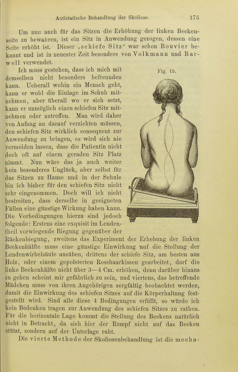 Um nun auch für das Sitzen die Erhöhung der linken Becken- seite zu bewahren, ist ein Sitz in Anwendung gezogen, dessen eine Seite erhöht ist. Dieser „schiefe Sitz war schon Bouvier be- kannt und ist in neuester Zeit besonders von Volkmann und Bar- well verwendet. Ich muss gestehen, dass ich mich mit demselben nicht besonders befreunden kann. Ueberall wohin ein Mensch geht, kann er wohl die Einlage im Schuh mit- nehmen, aber überall wo er sich setzt, kann er immöglich einen schiefen Sitz mit- nehmen oder antreffen. Man wird daher von Anfang an darauf verzichten müssen, den schiefen Sitz wirklich consequent zur Anwendung zu bringen, es wird sich nie vermeiden lassen, dass die Patientin nicht doch oft auf einem geraden Sitz Platz nimmt. Nun wäre das ja auch weiter kein besonderes Unglück, aber selbst für das Sitzen zu Hause und in der Schule bin ich bisher für den schiefen Sitz nicht sehr eingenommen. Doch will ich nicht bestreiten, dass derselbe in geeigneten Fällen eine günstige Wirkung haben kann. Die Vorbedingungen hierzu sind jedoch folgende: Erstens eine exquisit im Lenden- theil vorwiegende Biegung gegenüber der Rückenbiegung, zweitens das Experiment der Erhebung der linken Beckenhälfte muss eine günstige Einwirkung auf die Stellung der Lendenwirbelsäule ausüben, drittens der schiefe Sitz, am besten aus Holz, oder einem gepolsterten Rosshaarkissen gearbeitet, darf die linke Beckenhälfte nicht über 3—4 Cm. erhöhen, denn darüber hinaus zu gehen scheint mir gefährlich zu sein, und viertens, das betreffende Mädchen muss von ihren Angehörigen sorgfältig beobachtet werden, damit die Einwirkung des schiefen Sitzes auf die Körperhaltung fest- gestellt wird. Sind alle diese 4 Bedingungen erfüllt, so würde ich kein Bedenken tragen zur Anwendung des schiefen Sitzes zu rathen. Für die horizontale Lage kommt die Stellung des Beckens natürlich nicht in Betracht, da sich hier der Rumpf nicht auf das Becken stützt, sondern auf der Unterlage ruht. Die vierte Methode der Skoliosenbehandlung ist die mecha- Fig. 15.