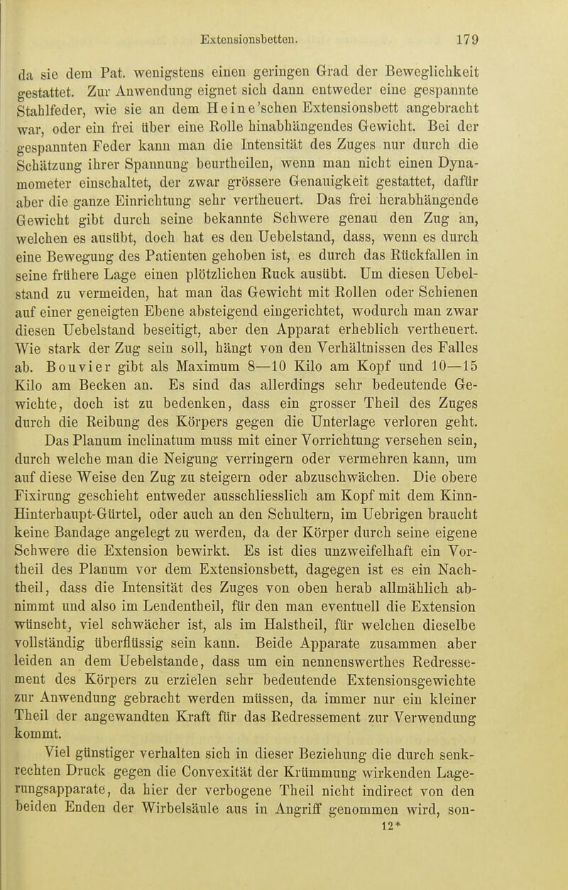 da sie dem Pat. wenigstens einen geringen Grad der Beweglichkeit gestattet. Zur Anwendung eignet sich dann entweder eine gespannte Stahlfeder, wie sie an dem Heine 'sehen Extensionsbett angebracht war, oder ein frei über eine Rolle hinabhängendes Gewicht. Bei der gespannten Feder kann man die Intensität des Zuges nur durch die Schätzung ihrer Spannung beurtheilen, wenn man nicht einen Dyna- mometer einschaltet, der zwar grössere Genauigkeit gestattet, dafür aber die ganze Einrichtung sehr vertheuert. Das frei herabhängende Gewicht gibt durch seine bekannte Schwere genau den Zug an, welchen es ausübt, doch hat es den Uebelstand, dass, wenn es durch eine Bewegung des Patienten gehoben ist, es durch das Rückfällen in seine frühere Lage einen plötzlichen Ruck ausübt. Um diesen Uebel- stand zu vermeiden, hat man das Gewicht mit Rollen oder Schienen auf einer geneigten Ebene absteigend eingerichtet, wodurch man zwar diesen Uebelstand beseitigt, aber den Apparat erheblich vertheuert. Wie stark der Zug sein soll, hängt von den Verhältnissen des Falles ab. Bouvier gibt als Maximum 8—10 Kilo am Kopf und 10—15 Kilo am Becken an. Es sind das allerdings sehr bedeutende Ge- wichte, doch ist zu bedenken, dass ein grosser Theil des Zuges durch die Reibung des Körpers gegen die Unterlage verloren geht. Das Planum inclinatum muss mit einer Vorrichtung versehen sein, durch welche man die Neigung verringern oder vermehren kann, um auf diese Weise den Zug zu steigern oder abzuschwächen. Die obere Fixirung geschieht entweder ausschliesslich am Kopf mit dem Kinn- Hinterhaupt-Gürtel, oder auch an den Schultern, im Uebrigen braucht keine Bandage angelegt zu werden, da der Körper durch seine eigene Schwere die Extension bewirkt. Es ist dies unzweifelhaft ein Vor- theil des Planum vor dem Extensionsbett, dagegen ist es ein Nach- theil, dass die Intensität des Zuges von oben herab allmählich ab- nimmt und also im Lendentheil, für den man eventuell die Extension wünscht, viel schwächer ist, als im Halstheil, für welchen dieselbe vollständig überflüssig sein kann. Beide Apparate zusammen aber leiden an dem Uebelstande, dass um ein nennenswerthes Redresse- ment des Körpers zu erzielen sehr bedeutende Extensionsgewichte zur Anwendung gebracht werden müssen, da immer nur ein kleiner Theil der angewandten Kraft für das Redressement zur Verwendung kommt. Viel günstiger verhalten sich in dieser Beziehung die durch senk- rechten Druck gegen die Convexität der Krümmung wirkenden Lage- rungsapparate, da hier der verbogene Theil nicht indirect von den beiden Enden der Wirbelsäule aus in Angriff genommen wird, son- 12*