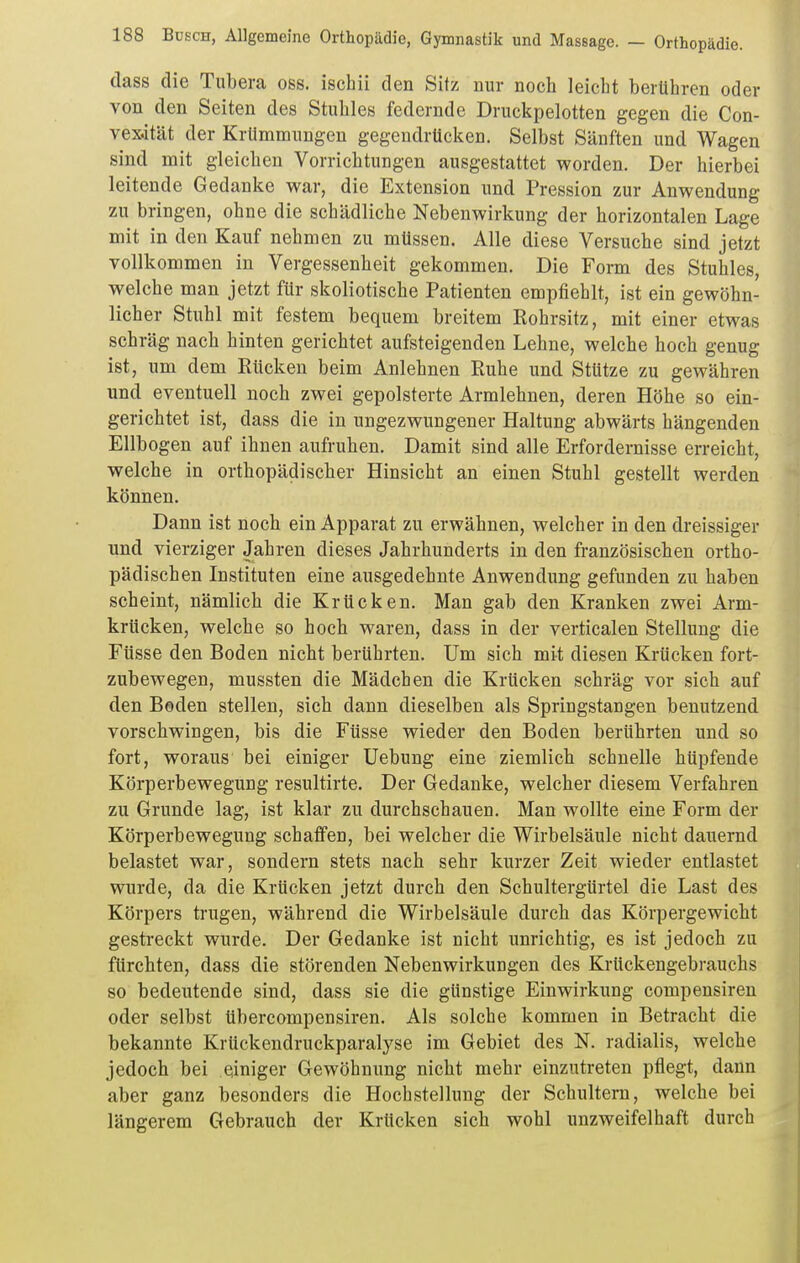 dass die Tubera oss. ischii den Sitz nur noch leicht berühren oder von den Seiten des Stuhles federnde Druckpelotten gegen die Con- vexität der Krümmungen gegendrücken. Selbst Sänften und Wagen sind mit gleichen Vorrichtungen ausgestattet worden. Der hierbei leitende Gedanke war, die Extension und Pression zur Anwendung zu bringen, ohne die schädliche Nebenwirkung der horizontalen Lage mit in den Kauf nehmen zu müssen. Alle diese Versuche sind jetzt vollkommen in Vergessenheit gekommen. Die Form des Stuhles, welche man jetzt für skoliotische Patienten empfiehlt, ist ein gewöhn- licher Stuhl mit festem bequem breitem Rohrsitz, mit einer etwas schräg nach hinten gerichtet aufsteigenden Lehne, welche hoch genug ist, um dem Eücken beim Anlehnen Euhe und Stütze zu gewähren und eventuell noch zwei gepolsterte Armlehnen, deren Höhe so ein- gerichtet ist, dass die in ungezwungener Haltung abwärts hängenden Ellbogen auf ihnen aufruhen. Damit sind alle Erfordernisse erreicht, welche in orthopädischer Hinsicht an einen Stuhl gestellt werden können. Dann ist noch ein Apparat zu erwähnen, welcher in den dreissiger und vierziger Jahren dieses Jahrhunderts in den französischen ortho- pädischen Instituten eine ausgedehnte Anwendung gefunden zu haben scheint, nämlich die Krücken. Man gab den Kranken zwei Arm- krücken, welche so hoch waren, dass in der verticalen Stellung die Füsse den Boden nicht berührten. Um sich mit diesen Krücken fort- zubewegen, mussten die Mädchen die Krücken schräg vor sich auf den Beden stellen, sich dann dieselben als Springstangen benutzend vorschwingen, bis die Füsse wieder den Boden berührten und so fort, woraus bei einiger Uebung eine ziemlich schnelle hüpfende Körperbewegung resultirte. Der Gedanke, welcher diesem Verfahren zu Grunde lag, ist klar zu durchschauen. Man wollte eine Form der Körperbewegung schaffen, bei welcher die Wirbelsäule nicht dauernd belastet war, sondern stets nach sehr kurzer Zeit wieder entlastet wurde, da die Krücken jetzt durch den Schultergürtel die Last des Körpers trugen, während die Wirbelsäule durch das Körpergewicht gestreckt wurde. Der Gedanke ist nicht unrichtig, es ist jedoch zu fürchten, dass die störenden Nebenwirkungen des Krückengebrauchs so bedeutende sind, dass sie die günstige Einwirkung compensiren oder selbst übercompensiren. Als solche kommen in Betracht die bekannte Krückendruckparalyse im Gebiet des N. radialis, welche jedoch bei einiger Gewöhnung nicht mehr einzutreten pflegt, dann aber ganz besonders die Hochstellung der Schultern, welche bei längerem Gebrauch der Krücken sich wohl unzweifelhaft durch