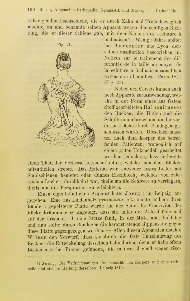 aufsteigenden Eisenschiene, die er durch Zahn und Trieb beweglich machte, an und benannte seinen Apparat wegen der schrägen Rich- tung, die er dieser Schiene gab, mit dem Namen des „ceinture ä einen Theil der Verbesserungen enthielten, welche man dem Rücken raitzutheilen strebte. Das Material war entweder festes Leder mit Stahlschienen benietet oder dünnes Eisenblech, welches von zahl- reichen Löchern durchbohrt war, theils um die Schwere zu verringern, theils um die Perspiration zu erleichtern. Einen eigenthümlichen Apparat hatte Joerg') in Leipzig an- gegeben. Eine aus Lindenholz gearbeitete gekrümmte und an ihren Rändern gepolsterte Platte wurde an der Seite der Concavität der Rückenkrümmung so angelegt, dass sie unter der Achselhöhle und auf der Crista os. il. eine Stütze fand, in der Mitte aber hohl lag und nun sollte durch Bandagen die heraustretende Rippenseite gegen diese Platte gegengezogen werden. — Allen diesen Apparaten machte Wilson den Vorwurf, dass sie durch die feste Umschnürung des Beckens die Entwickelung desselben behinderten, denn er habe öfters Beckenenge bei Frauen gefunden, die in ihrer Jugend wegen Sko- 1) Joerg, Die Verkrümmungen des menschlichen Körpers und eine ratio- nelle und sichere Heilung derselben. Leipzig 1810. Fig. 21. inclinaison. Wenige Jahre später hat Tavernier aus Lyon den- selben ausführlich beschrieben in: Notices sur le traitement des dif- formites de la taille au moyen de la ceinture a inclinaison sans lits ä extension ni bequilles. Paris 1841 (Fig. 21). Neben den Corsets kamen auch noch Apparate zur Anwendung, wel- che in der Form eines aus festem Stoff gearbeiteten Halbcuirasses den Rücken, die Hüften und die Schultern umfassten und an der vor- deren Fläche durch Bandagen ge- schlossen wurden. Dieselben muss- ten nach dem Körper des betref- fenden Patienten, womöglich auf einem guten Holzmodell gearbeitet werden, jedoch so, dass sie bereits