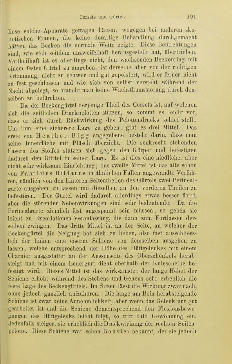 liose solche Apparate getragen hätten, wogegen bei anderen sko- liotischen Frauen, die keine derartige Behandlung durchgemacht hätten, das Becken die normale Weite zeigte. Diese Befürchtungen sind, wie sich seitdem unzweifelhaft herausgestellt hat, übertrieben. Vortheilhaft ist es allerdings nicht, den wachsenden Beckenring mit einem festen Gürtel zu umgeben; ist derselbe aber von der richtigen Krümmung, nicht zu schwer und gut gepolstert, wird er ferner nicht zu fest geschlossen und wie sich von selbst versteht während der Nacht abgelegt, so braucht man keine Wachsthumsstörung durch den- selben zu befürchten. Da der Beckengürtel derjenige Theil des Corsets ist, auf welchen sich die seitlichen Druckpelotten stützen, so kommt es leicht vor, dass er sich durch Rückwirkung des Pelottendrucks schief stellt. Um ihm eine sicherere Lage zu ^eben, gibt es drei Mittel. Das erste von Heather-Bigg angegebene besteht darin, dass man seine Innenfläche mit Plüsch tiberzieht. Die senkrecht stehenden Fasern des Stoffes stützen sich gegen den Körper und befestigen dadurch den Gürtel in seiner Lage. Es ist dies eine niedliche, aber nicht sehr wirksame Einrichtung; das zweite Mittel ist das alte schon von Fabricius Hildanus in ähnlichen Fällen angewandte Verfah- ren, nämlich von den hinteren Seitentheilen des Gürtels zwei Perineal- gurte ausgehen zu lassen und dieselben an den vorderen Theilen zu befestigen. Der Gürtel wird dadurch allerdings etwas besser fixirt, aber die störenden Nebenwirkungen sind sehr bedeutende. Da die Perinealgurte ziemlich fest angespannt sein müssen, so geben sie leicht zu Excoriationen Veranlassung, die dann zum Fortlassen der- selben zwingen. Das dritte Mittel ist an der Seite, an welcher der Beckengürtel die Neigung hat sich zu heben, also fast ausschliess- lich der linken eine eiserne Schieue von demselben ausgehen zu lassen, welche entsprechend der Höhe des Hüftgelenkes mit einem Charnier ausgestattet an der Aussenseite des Oberschenkels herab- steigt und mit einem Ledergurt dicht oberhalb der Kniescheibe be- festigt wird. Dieses Mittel ist das wirksamste; der lange Hebel der Schiene erhöht während des Stehens und Gehens sehr erheblich die feste Lage des Beckengürtels. Im Sitzen lässt die Wirkung zwar nach, ohne jedoch gänzlich aufzuhören. Die lange am Bein herabsteigende Schiene ist zwar keine Annehmlichkeit, aber wenn das Gelenk nur gut gearbeitet ist und die Schiene dementsprechend den Flexionsbewe- gungen des Hüftgelenks leicht folgt, so tritt bald Gewöhnung ein. Jedenfalls steigert sie erheblich die Druckwirkung der rechten Seiten- pelotte. Diese Schiene war schon Bouvier bekannt, der sie jedoch