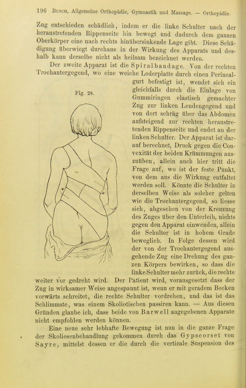 Fig. 28. Zug entschieden schädlich, indem er die linke Schulter nach der heraustretenden Rippenseite hin bewegt und dadurch dem ganzen Oberkörper eine nach rechts hinübersinkende Lage gibt. Diese Schä- digung überwiegt durchaus in der Wirkung des Apparats und des- halb kann derselbe nicht als heilsam bezeichnet werden. Der zweite Apparat ist die Spiral band age. Von der rechten Trochantergegend, wo eine weiche Lederplatte durch einen Perineal- gurt befestigt ist, wendet sich ein gleichfalls durch die Einlage von Gummiringen elastisch gemachter Zug zur linken Lendengegend und von dort schräg über das Abdomen aufsteigend zur rechten heraustre- tenden Rippenseite und endet an der linken Schulter. Der Apparat ist dar- auf berechnet, Druck gegen die Con- vexität der beiden Krümmungen aus- zuüben, allein auch hier tritt die Frage auf, wo ist der feste Punkt, von dem aus die Wirkung entfaltet werden soll. Könnte die Schulter in derselben Weise als solcher gelten wie die Trochantergegend, so Hesse sich, abgesehen von der Kreuzung des Zuges über den Unterleib, nichts gegen den Apparat einwenden, allein die Schulter ist in hohem Grade beweglich. In Folge dessen wird der von der Trochantergegend aus- gehende Zug eine Drehung des gan- zen Körpers bewirken, so dass die linke Schulter mehr zurück, die rechte weiter vor gedreht wird. Der Patient wird, vorausgesetzt dass der Zug in wirksamer Weise angespannt ist, wenn er mit geradem Becken vorwärts schreitet, die rechte Schulter vordrehen, und das ist das Schlimmste, was einem Skoliotischen passiren kann. — Aus diesen Gründen glaube ich, dass beide von Bar well angegebenen Apparate nicht empfohlen werden können. Eine neue sehr lebhafte Bewegung ist nun in die ganze Frage der Skoliosenbehandlung gekommen durch das Gypscorset von Sayre, mittelst dessen er die durch die verticale Suspension des