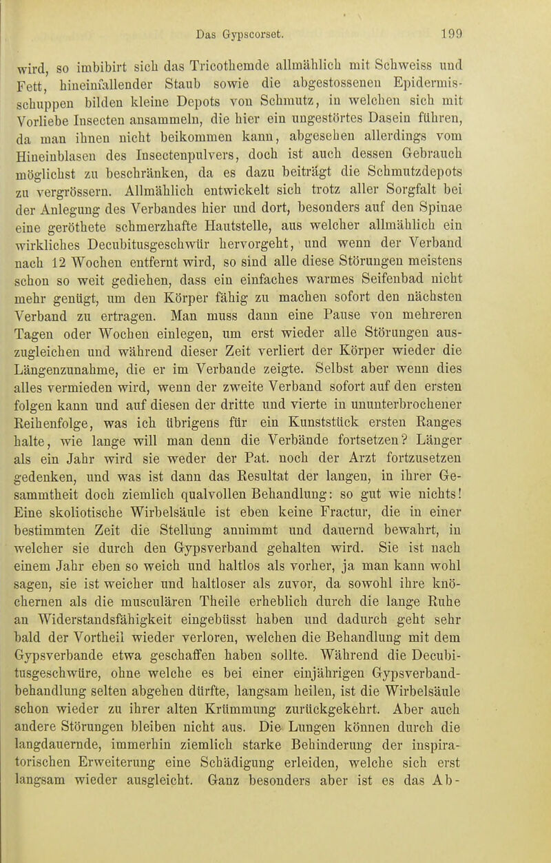 wird, so imbibirt sich das Tricothemde allmälilicli mit Scliweiss und Fett, hineiüiallender Staub sowie die abgestossenen Epidermis- schuppen bilden kleine Depots von Schmutz, in welchen sich mit Vorliebe Insecten ansammeln, die hier ein ungestörtes Dasein führen, da man ihnen nicht beikommen kann, abgesehen allerdings vom Hineinblasen des Insectenpulvers, doch ist auch dessen Gebrauch möglichst zu beschränken, da es dazu beiträgt die Schmutzdepots zu vergrössern. Allmählich entwickelt sich trotz aller Sorgfalt bei der Anlegung des Verbandes hier und dort, besonders auf den Spinae eine geröthete schmerzhafte Hautstelle, aus welcher allmählich ein wirkliches Decubitusgeschwür hervorgeht, und wenn der Verband nach 12 Wochen entfernt wird, so sind alle diese Störungen meistens schon so weit gediehen, dass ein einfaches warmes Seifenbad nicht mehr genügt, um den Körper fähig zu machen sofort den nächsten Verband zu ertragen. Man muss dann eine Pause von mehreren Tagen oder Wochen einlegen, um erst wieder alle Störungen aus- zugleichen und während dieser Zeit verliert der Körper wieder die Längenzunahme, die er im Verbände zeigte. Selbst aber wenn dies alles vermieden wird, wenn der zweite Verband sofort auf den ersten folgen kann und auf diesen der dritte und vierte in ununterbrochener Eeihenfolge, was ich übrigens für ein Kunststück ersten Ranges halte, wie lange will man denn die Verbände fortsetzen? Länger als ein Jahr wird sie weder der Pat. noch der Arzt fortzusetzen gedenken, und was ist dann das Resultat der langen, in ihrer Ge- sammtheit doch ziemlich qualvollen Behandlung: so gut wie nichts! Eine skoliotische Wirbelsäule ist eben keine Fractur, die in einer bestimmten Zeit die Stellung annimmt und dauernd bewahrt, in welcher sie durch den Gypsverband gehalten wird. Sie ist nach einem Jahr eben so weich und haltlos als vorher, ja man kann wohl sagen, sie ist weicher und haltloser als zuvor, da sowohl ihre knö- chernen als die musculären Theile erheblich durch die lange Ruhe an Widerstandsfähigkeit eingebüsst haben und dadurch geht sehr bald der Vortheil wieder verloren, welchen die Behandlung mit dem Gypsverbande etwa geschaffen haben sollte. Während die Decubi- tusgeschwüre, ohne welche es bei einer einjährigen Gypsverband- behandlung selten abgehen dürfte, langsam heilen, ist die Wirbelsäule schon wieder zu ihrer alten Krümmung zurückgekehrt. Aber auch andere Störungen bleiben nicht aus. Die Lungen können durch die langdauemde, immerhin ziemlich starke Behinderung der inspira- torischen Erweiterung eine Schädigung erleiden, welche sich erst langsam wieder ausgleicht. Ganz besonders aber ist es das Ab-