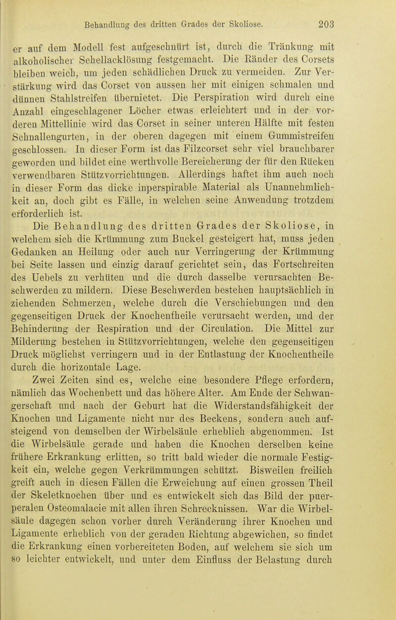 er auf dem Modell fest aufgescbuürt ist, durch die Tränkung mit alkoholischer Schellacklösung festgemacht. Die Ränder des Corsets bleiben weich, um jeden schädlichen Druck zu vermeiden. Zur Ver- stärkung wird das Corset von aussen her mit einigen schmalen und dünnen Stahlstreifen übernietet. Die Perspiration wird durch eine Anzahl eingeschlagener Löcher etwas erleichtert und in der vor- deren Mittellinie wird das Corset in seiner unteren Hälfte mit festen Schnallengurten, in der oberen dagegen mit einem Gummistreifen geschlossen. In dieser Form ist das Filzcorset sehr viel brauchbarer geworden und bildet eine werthvolle Bereicherung der für den Rücken verwendbaren Stiitzvorrichtungen. Allerdings haftet ihm auch noch in dieser Form das dicke inperspirable Material als Unannehmlich- keit an, doch gibt es Fälle, in welchen seine Anwendung trotzdem erforderlich ist. Die Behandlung des dritten Grades der Skoliose, in welchem sich die Krümmung zum Buckel gesteigert hat, muss jeden Gedanken an Heilung oder auch nur Verringerung der Krümmung bei Seite lassen und einzig darauf gerichtet sein, das Fortschreiten des Uebels zu verhüten und die durch dasselbe verursachten Be- schwerden zu mildern. Diese Beschwerden bestehen hauptsächlich in ziehenden Schmerzen, welche durch die Verschiebungen und den gegenseitigen Druck der Knochentheile verursacht werden, und der Behinderung der Respiration und der Circulation. Die Mittel zur Milderung bestehen in Stützvorrichtungen, welche den gegenseitigen Druck möglichst verringern und in der Entlastung der Knochentheile durch die horizontale Lage. Zwei Zeiten sind es, welche eine besondere Pflege erfordern, nämlich das Wochenbett und das höhere Alter. Am Ende der Schwan- gerschaft und nach der Geburt hat die Widerstandsfähigkeit der Küochen und Ligamente nicht nur des Beckens, sondern auch auf- steigend von demselben der Wirbelsäule erheblich abgenommen. Ist die Wirbelsäule gerade und haben die Knochen derselben keine fi-ühere Erkrankung erlitten, so tritt bald wieder die normale Festig- keit ein, welche gegen Verkrümmungen schützt. Bisweilen freilich greift auch in diesen Fällen die Erweichung auf einen grossen Theil der Skeletknochen über und es entwickelt sich das Bild der puer- peralen Osteomalacie mit allen ihren Schrecknissen. War die Wirbel- säule dagegen schon vorher durch Veränderung ihrer Knochen und Ligamente erheblich von der geraden Richtung abgewichen, so findet die Erkrankung einen vorbereiteten Boden, auf welchem sie sich um 80 leichter entwickelt, und unter dem Einfluss der Belastung durch