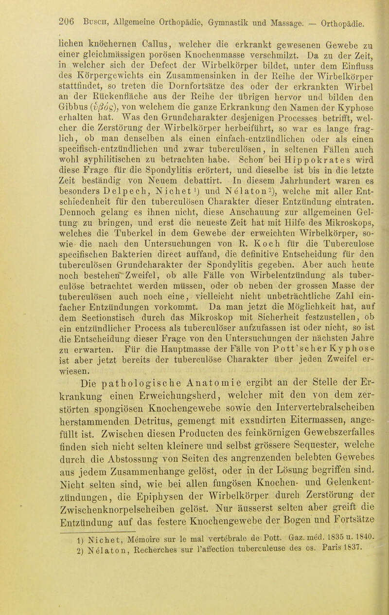 liehen knöchernen Gallus, welcher die erkrankt gewesenen Gewebe zu einer gleichmässigen porösen Knochenmasse verschmilzt. Da zu der Zeit, in welcher sich der Defect der Wirbelkörper bildet, unter dem Einfluss des Körpergewichts ein Zusammensinken in der Reihe der Wirbelkörper stattfindet, so treten die Dornfortsätze des oder der erkrankten Wirbel an der RUckenfläche aus der Reihe der tibrigen hervor und bilden den Gibbus U'ßog), von welchem die ganze Erkrankung den Namen der Kyphose erhalten hat. Was den Grundcharakter desjenigen Processes betrifft, wel- cher die Zerstörung der Wirbelkörper herbeiführt, so war es lange frag- lich, ob man denselben als einen einfach-entzündlichen oder als einen specifisch-entzündlichen und zwar tuberculösen, in seltenen Fällen auch wohl syphilitischen zu betrachten habe. Schon bei Hippokrates wird diese Frage für die Spondylitis erörtert, und dieselbe ist bis in die letzte Zeit beständig von Neuem debattirt. In diesem Jahrhundert waren es besonders Delpech, N ich et') und Nelaton-), welche mit aller Ent- schiedenheit für den tuberculösen Charakter dieser Entzündung eintraten. Dennoch gelang es ihnen nicht, diese Anschauung zur allgemeinen Gel- tung zu bringen, und erst die neueste Zeit hat mit Hilfe des Mikroskops, welches die Tuberkel in dem Gewebe der erweichten Wirbelkörper, so- wie die nach den Untersuchungen von R. Koch für die Tuberculose specifischen Bakterien direct auffand, die definitive Entscheidung für den tuberculösen Grundcharakter der Spondylitis gegeben. Aber auch heute noch bestehen* Zweifel, ob alle Fälle von Wirbelentzündung als tuber- culose betrachtet werden müssen, oder ob neben der grossen Masse der tuberculösen auch noch eine, vielleicht nicht unbeträchtliche Zahl ein- facher Entzündungen vorkommt. Da man jetzt die Möglichkeit hat, auf dem Sectionstisch durch das Mikroskop mit Sicherheit festzustellen, ob ein entzündlicher Process als tuberculöser aufzufassen ist oder nicht, so ist die Entscheidung dieser Frage von den Untersuchungen der nächsten Jahre zu erwarten. Für die Hauptmasse der Fälle von Pott'scher Kyphose ist aber jetzt bereits der tuberculöse Charakter über jeden Zweifel er- wiesen. Die pathologische Anatomie ergibt an der Stelle der Er- krankung einen Ervreichungsherd, welcher mit den von dem zer- störten spongiösen Knochengev^^ebe sowie den Intervertebralscheiben herstammenden Detritus, gemengt mit exsudirten Eitermassen, ange- füllt ist. Zwischen diesen Producten des feinkörnigen Gewebszerfalles finden sich nicht selten kleinere und selbst grössere Sequester, welche durch die Abstossung von Seiten des angrenzenden belebten Gewebes aus jedem Zusammenhange gelöst, oder in der Lösung begriffen sind. Nicht selten sind, wie bei allen fungösen Knochen- und Gelenkent- zündungen, die Epiphysen der Wirbelkörper durch Zerstörung der Zwischenknorpelscheiben gelöst. Nur äusserst selten aber greift die Entzündung auf das festere Knochengewebe der Bogen und Fortsätze 1) Nichet, Memoire sur le mal vertebrale de Pott. Gaz. med. 1835 u. 1840. 2) Nelaton, Recherches sur l'atfection tuberculeuse des os. Paris 1837.