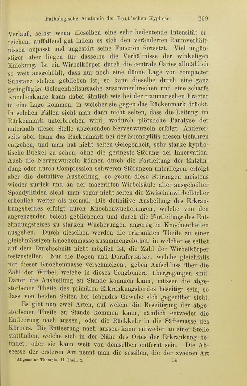 Verlauf, selbst wenn dieselben eine sehr bedeutende Intensität er- reiclien, auffallend gut indem es sich den veränderten Raumverhält- nissen anpasst und ungestört seine Function fortsetzt. Viel ungün- stiger aber liegen für dasselbe die Verhältnisse der v^inkeligen Knickung. Ist ein Wirbelkörper durch die centrale Caries allmählich so weit ausgehöhlt, dass nur noch eine dünne Lage von compacter Substanz stehen geblieben ist, so kann dieselbe durch eine ganz geringfügige Gelegenheitsursache zusammenbrechen und eine scharfe Knochenkante kann dabei ähnlich wie bei der traumatischen Fractur in eine Lage kommen, in welcher sie gegen das Rückenmark drückt. In solchen Fällen sieht man dann nicht selten, dass die Leitung im Rückenmark unterbrochen wird, wodurch plötzliche Paralyse der unterhalb dieser Stelle abgehenden Nervenwurzeln erfolgt. Anderer- seits aber kann das Rückenmark bei der Spondylitis diesen Gefahren entgehen, und man hat nicht selten Gelegenheit, sehr starke kypho- tische Buckel zu sehen, ohne die geringste Störung der Innervation. Auch die Nervenwurzeln können durch die Fortleitung der Entzün- dung oder durch Compression schweren Störungen unterliegen, erfolgt aber die definitive Ausheilung, so gehen diese Störungen meistens wieder zurück und an der macerirten Wirbelsäule alter ausgeheilter Spondylitiden sieht man sogar nicht selten die Zwischenwirbellöcher erheblich weiter als normal. Die definitive Ausheilung des Erkran- kungsherdes erfolgt durch Knochenwucherungen, welche von den angrenzenden belebt gebliebenen und durch die Fortleitung des Ent- zündungsreizes zu starken Wucherungen angeregten Knochentheilen ausgehen. Durch dieselben werden die erkrankten Theile zu einer gleichmässigen Knochenmasse zusammengelöthet, in welcher es selbst auf dem Durchschnitt nicht möglich ist, die Zahl der Wirbelkörper festzustellen. Nur die Bogen und Dornfortsätze, welche gleichfalls mit dieser Knochenmasse verschmelzen, geben Aufschluss über die Zahl der Wirbel, welche in dieses Conglomerat übergegangen sind. Damit die Ausheilung zu Stande kommen kann, müssen die abge- storbenen Theile des primären Erkrankungsherdes beseitigt sein, so dass von beiden Seiten her lebendes Gewebe sich gegenüber steht. Es gibt nun zwei Arten, auf welche die Beseitigung der abge- storbenen Theile zu Stande kommen kann, nämlich entweder die Entleerung nach aussen, oder die Rückkehr in die Säftemasse des Körpers. Die Entleerung nach aussen- kann entweder an einer Stelle stattfinden, welche sich in der Nähe des Ortes der Erkrankung be- findet, oder sie kann weit von demselben entfernt sein. Die Ab- scesse der ersteren Art nennt man die sessilen, die der zweiten Art Allgemeine Therapie. II. Theil. 2. 14