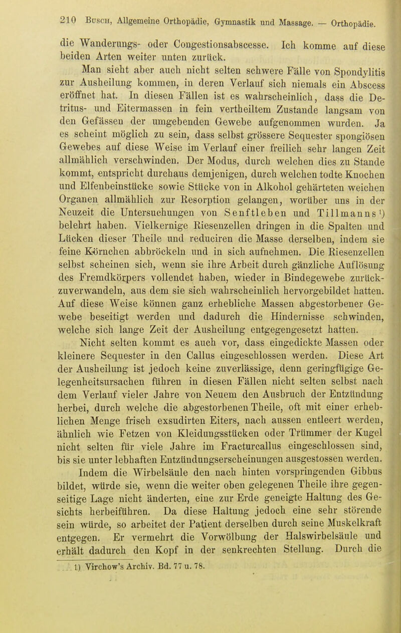 die Wanderangs- oder Congestionsabscesse. Ich komme auf diese beiden Arten weiter unten zurück. Man sieht aber auch nicht selten schwere Fälle von Spondylitis zur Ausheilung kommen, in deren Verlauf sich niemals ein Abscess eröffnet hat. In diesen Fällen ist es wahrscheinlich, dass die De- tritus- und Eitermassen in fein vertheiltem Zustande langsam von den Gefässen der umgebenden Gewebe aufgenommen wurden. Ja es scheint möglich zu sein, dass selbst grössere Sequester spongiösen Gewebes auf diese Weise im Verlauf einer freilich sehr langen Zeit allmählich verschwinden. Der Modus, durch welchen dies zu Stande kommt, entspricht durchaus demjenigen, durch welchen todte Knochen und Elfenbeinstücke sowie Stücke von in Alkohol gehärteten weichen Organen allmählich zur Resorption gelangen, worüber uns in der Neuzeit die Untersuchungen von Senftieben und Tillmanns') belehrt haben. Vielkernige Riesenzellen dringen in die Spalten und Lücken dieser Theile und reduciren die Masse derselben, indem sie feine Körnchen abbröckeln und in sich aufnehmen. Die Riesenzellen selbst scheinen sich, wenn sie ihre Arbeit durch gänzliche Auflösung des Fremdkörpers vollendet haben, wieder in Bindegewebe zurück- zuverwandeln, aus dem sie sich wahrscheinlich hervorgebildet hatten. Auf diese Weise können ganz erhebliche Massen abgestorbener Ge- webe beseitigt werden und dadurch die Hindernisse schwinden, welche sich lange Zeit der Ausheilung entgegengesetzt hatten. Nicht selten kommt es auch vor, dass eingedickte Massen oder kleinere Sequester in den Gallus eingeschlossen werden. Diese Art der Ausheilung ist jedoch keine zuverlässige, denn geringfügige Ge- legenheitsursachen führen in diesen Fällen nicht selten selbst nach dem Verlauf vieler Jahre von Neuem den Ausbruch der Entzündung herbei, durch welche die abgestorbenen Theile, oft mit einer erheb- lichen Menge frisch exsudirten Eiters, nach aussen entleert werden, ähnlich wie Fetzen von Kleidungsstücken oder Trümmer der Kugel nicht selten für viele Jahre im Fracturcallus eingeschlossen sind, bis sie unter lebhaften Entztindungserscheinungen ausgestossen werden. Indem die Wirbelsäule den nach hinten vorspringenden Gibbus bildet, würde sie, wenn die weiter oben gelegenen Theile ihre gegen- seitige Lage nicht änderten, eine zur Erde geneigte Haltung des Ge- sichts herbeiführen. Da diese Haltung jedoch eine sehr störende sein würde, so arbeitet der Patient derselben durch seine Muskelkraft entgegen. Er vermehrt die Vorwölbung der Halswirbelsäule und erhält dadurch den Kopf in der senkrechten Stellung. Durch die . 1) Virchow's Archiv. Bd. 77 u. 78. j