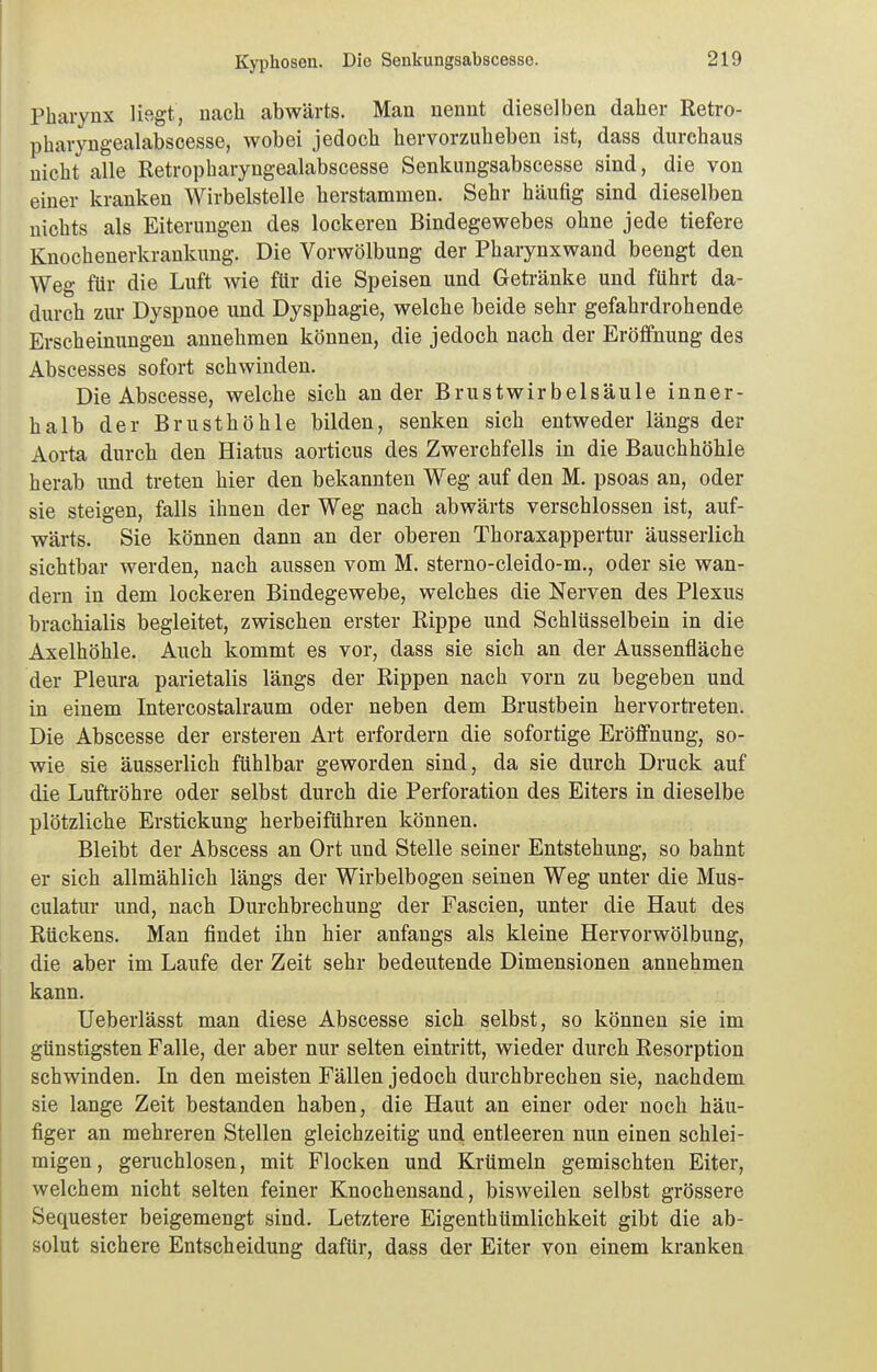 Pharynx liegt, nach abwärts. Man nennt dieselben daher Retro- pharyngealabscesse, wobei jedoch hervorzuheben ist, dass durchaus nicht alle Retropharyngealabscesse Senkungsabscesse sind, die von einer kranken Wirbelstelle herstammen. Sehr häufig sind dieselben nichts als Eiterungen des lockeren Bindegewebes ohne jede tiefere Knochenerkrankung. Die Vorwölbung der Pharynxwand beengt den Weg für die Luft wie für die Speisen und Getränke und führt da- durch zur Dyspnoe und Dysphagie, welche beide sehr gefahrdrohende Erscheinungen annehmen können, die jedoch nach der Eröffnung des Abscesses sofort schwinden. DieAbscesse, welche sich ander Brustwirbelsäule inner- halb der Brusthöhle bilden, senken sich entweder längs der Aorta durch den Hiatus aorticus des Zwerchfells in die Bauchhöhle herab imd treten hier den bekannten Weg auf den M. psoas an, oder sie steigen, falls ihnen der Weg nach abwärts verschlossen ist, auf- wärts. Sie können dann an der oberen Thoraxappertur äusserlich sichtbar werden, nach aussen vom M. sterno-cleido-m., oder sie wan- dern in dem lockeren Bindegewebe, welches die Nerven des Plexus brachialis begleitet, zwischen erster Rippe und Schlüsselbein in die Axelhöhle. Auch kommt es vor, dass sie sich an der Aussenfläche der Pleura parietalis längs der Rippen nach vorn zu begeben und in einem Intercostalraum oder neben dem Brustbein hervorti-eten. Die Abscesse der ersteren Art erfordern die sofortige Eröffnung, so- wie sie äusserlich fühlbar geworden sind, da sie durch Druck auf die Luftröhre oder selbst durch die Perforation des Eiters in dieselbe plötzliche Erstickung herbeiführen können. Bleibt der Abscess an Ort und Stelle seiner Entstehung, so bahnt er sich allmählich längs der Wirbelbogen seinen Weg unter die Mus- culatur und, nacht Durchbrechung der Fascien, unter die Haut des Rückens. Man findet ihn hier anfangs als kleine Hervorwölbung, die aber im Laufe der Zeit sehr bedeutende Dimensionen annehmen kann. Ueberlässt man diese Abscesse sich selbst, so können sie im günstigsten Falle, der aber nur selten eintritt, wieder durch Resorption schwinden. In den meisten Fällen jedoch durchbrechen sie, nachdem sie lange Zeit bestanden haben, die Haut an einer oder noch häu- figer an mehreren Stellen gleichzeitig und entleeren nun einen schlei- migen, geruchlosen, mit Flocken und Krümeln gemischten Eiter, welchem nicht selten feiner Knochensand, bisweilen selbst grössere Sequester beigemengt sind. Letztere Eigenthümlichkeit gibt die ab- solut sichere Entscheidung dafür, dass der Eiter von einem kranken