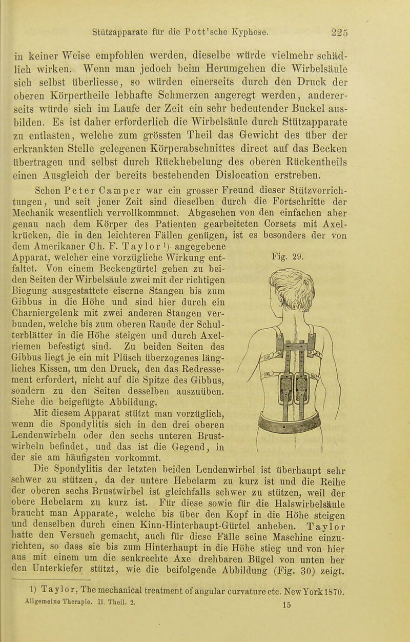 in keiner Weise empfohlen werden, dieselbe würde vielmehr schäd- lich wirken. Wenn man jedoch beim Herumgehen die Wirbelsäule sich selbst iiberliesse, so würden einerseits durch den Druck der oberen Körpertheile lebhafte Schmerzen angeregt werden, anderer- seits würde sich im Laufe der Zeit ein sehr bedeutender Buckel aus- bilden. Es ist daher erforderlich die Wirbelsäule durch Stützapparate zu entlasten, welche zum gTössten Theil das Gewicht des über der erkrankten Stelle gelegenen Körperabschnittes direct auf das Becken übertragen und selbst durch Rückhebelung des oberen Rückentheils einen Ausgleich der bereits bestehenden Dislocation erstreben. Schon Peter Camper war ein grosser Freund dieser Stützvorricli- tuDgen, und seit jener Zeit sind dieselben durch die Fortschritte der Mechanik wesentlich vervollkommnet. Abgesehen von den einfachen aber genau nach dem Körper des Patienten gearbeiteten Corsets mit Axel- krücken, die in den leichteren Fällen geniigen, ist es besonders der von dem Amerikaner Ch. F. Taylor i) angegebene Apparat, welcher eine vorzügliche Wirkung ent- Fig. 29. faltet. Von einem Beckengürtel gehen zu bei- den Seiten der Wirbelsäule zwei mit der richtigen Biegung ausgestattete eiserne Stangen bis zum Gibbus in die Höhe und sind hier durch ein Charniergelenk mit zwei anderen Stangen ver- bunden, welche bis zum oberen Rande der Schul- terblätter in die Höhe steigen und durch Axel- riemen befestigt sind. Zu beiden Seiten des Gibbus liegt je ein mit Plüsch überzogenes läng- / liches Kissen, um den Druck, den das Redresse- / ment erfordert, nicht auf die Spitze des Gibbus, sondern zu den Seiten desselben auszuüben. Siehe die beigefügte Abbildung. Mit diesem Apparat stützt man vorzüglich, wenn die Spondylitis sich in den drei oberen Lendenwirbeln oder den sechs unteren Brust- wirbeln befindet, und das ist die Gegend, in der sie am häufigsten vorkommt. Die Spondylitis der letzten beiden Lendenwirbel ist überhaupt sehr schwer zu stützen, da der untere Hebelarm zu kurz ist und die Reihe der oberen sechs Brustwirbel ist gleichfalls schwer zu stützen, weil der obere Hebelarm zu kurz ist. Für diese sowie für die Halswirbelsäule braucht man Apparate, welche bis über den Kopf in die Höhe steigen und denselben durch einen Kinn-Hinterhaupt-Gürtel anheben. Taylor hatte den Versuch gemacht, auch für diese Fälle seine Maschine einzu- richten, so dass sie bis zum Hinterhaupt in die Höhe stieg und von hier aus mit einem um die senkrechte Axe drehbaren Bügel von unten her den Unterkiefer stützt, wie die beifolgende Abbildung (Fig. 30) zeigt. 1) Taylor, The mechanlcal treatment of angular curvature etc. New York 1870. Allgemeine Therapie. U. Theil. 2.