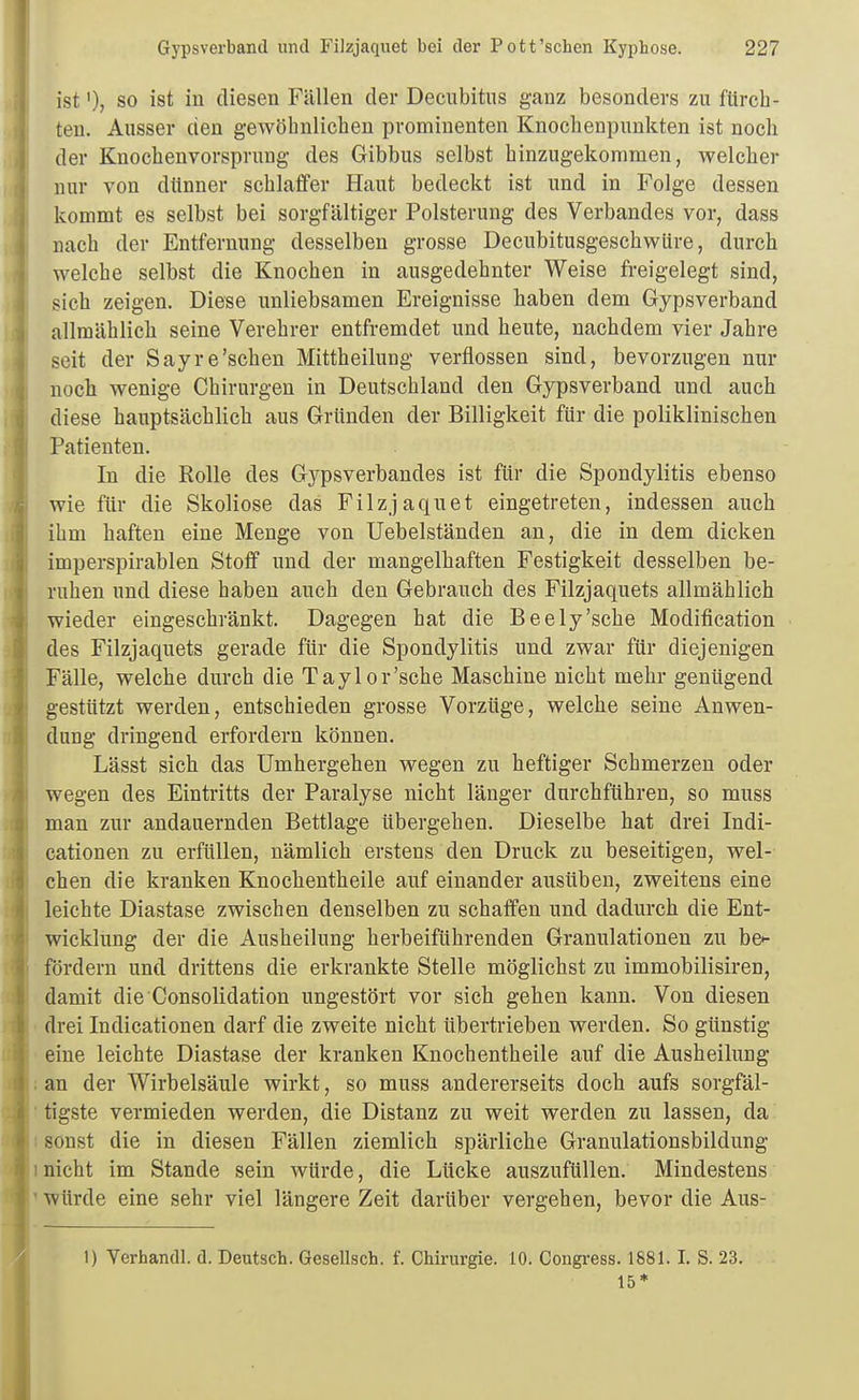 istSO ist in diesen Fällen der Decubitus ganz besonders zu fürch- ten. Ausser den gewöhnlichen prominenten Knochenpunkten ist noch der Knochenvorsprung des Gibbus selbst hinzugekommen, welcher nur von dünner schlaffer Haut bedeckt ist und in Folge dessen kommt es selbst bei sorgfältiger Polsterung des Verbandes vor, dass nach der Entfernung desselben grosse Decubitusgeschwüre, durch welche selbst die Knochen in ausgedehnter Weise freigelegt sind, sich zeigen. Diese unliebsamen Ereignisse haben dem Gypsverband allmählich seine Verehrer entfi-emdet und heute, nachdem vier Jahre seit der Sayre'sehen Mittheilung verflossen sind, bevorzugen nur noch wenige Chirurgen in Deutschland den Gypsverband und auch diese hauptsächlich aus Gründen der Billigkeit für die poliklinischen Patienten. In die Rolle des Gypsverbandes ist für die Spondylitis ebenso wie für die Skoliose das Filzjaquet eingetreten, indessen auch ihm haften eine Menge von Uebelständen an, die in dem dicken imperspirablen Stoff und der mangelhaften Festigkeit desselben be- ruhen und diese haben auch den Gebrauch des Filzjaquets allmählich wieder eingeschränkt. Dagegen hat die Beely'sche Modification des Filzjaquets gerade für die Spondylitis und zwar für diejenigen Fälle, welche durch die Taylor'sche Maschine nicht mehr genügend gestützt werden, entschieden grosse Vorzüge, welche seine Anwen- dung dringend erfordern können. Lässt sich das Umhergehen wegen zu heftiger Schmerzen oder wegen des Eintritts der Paralyse nicht länger durchführen, so muss man zur andauernden Bettlage übergehen. Dieselbe hat drei Indi- cationen zu erfüllen, nämlich erstens den Druck zu beseitigen, wel- chen die kranken Knochentheile auf einander ausüben, zweitens eine leichte Diastase zwischen denselben zu schaffen und dadurch die Ent- wicklung der die Ausheilung herbeiführenden Granulationen zu be*- fördern und drittens die erkrankte Stelle möglichst zu immobilisiren, damit die Consolidation ungestört vor sich gehen kann. Von diesen drei Indicationen darf die zweite nicht übertrieben werden. So günstig eine leichte Diastase der kranken Knochentheile auf die Ausheilung an der Wirbelsäule wirkt, so muss andererseits doch aufs sorgfäl- tigste vermieden werden, die Distanz zu weit werden zu lassen, da sonst die in diesen Fällen ziemlich spärliche Granulationsbildung nicht im Stande sein würde, die Lücke auszufüllen. Mindestens würde eine sehr viel längere Zeit darüber vergehen, bevor die Aus- 1) Verhandl. d. Deutsch. Gesellsch. f. Chirurgie. 10. Congress. 1881.1. S. 23. 15*