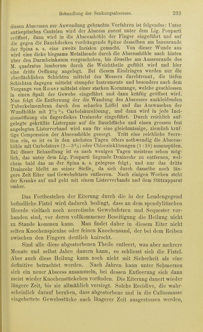 diesen Absesssen zur Anwendung gebrachte Verfahren ist folgendes: Unter antiseptischen Cautelen wird der Abscess zuerst unter dem Lig. Pouparti eröffnet, dann wird in die Abscesshöhle der Finger eingeführt und auf die gegen die Bauchdecken vordrängende Spitze desselben am Innenrande der Spina a. s. eine zweite Incision gemacht. Von dieser Wunde aus wird eine dicke biegsame Metallsonde durch die Abscesshöhle nach hinten über den Darmbeinkamm vorgeschoben, bis dieselbe am Aussenrande des M. quadratus lumborura durch die Weichtheile gefühlt wird und hier eine dritte Oeffnung angelegt. Bei diesem Eindringen werden nur die oberflächlichen Schichten mittelst des Messers durchtrennt, die tiefen Schichten dagegen mittelst stumpfer Instrumente und besonders nach dem Vorgange von Roser mittelst einer starken Kornzange, welche geschlossen in einen Spalt der Gewebe eingeführt und dann kräftig geöffnet wird. Nun folgt die Entfernung der die Wandung des Abscesses auskleidenden Tuberkelmembran durch den scharfen Löffel und das Auswaschen der Wundhöhle mit 2V2*'/o Carbolsäurelösung, und dann wird in jede Inci- sionsöffnung ein fingerdickes Drainrohr eingeführt. Durch reichlich auf- gelegte gekrüllte Listergaze auf die Bauchfläche und einen grossen fest angelegten Listerverband wird nun für eine gleichmässige, ziemlich kräf- tige Compression der Abscesshöhle gesorgt. Tritt eine reichliche Secre- tion ein, so ist es in den nächsten Tagen öfters nothwendig die Abscess- höhle mit Carbolsäure (2—30/o) oder Chlorzinklösungen (1: 30) auszuspülen. Bei dieser Behandlung ist es nach wenigen Tagen meistens schon mög- lich, das unter dem Lig. Pouparti liegende Drainrohr zu entfernen, wel- chem bald das an der Spina a. s. gelegene folgt, und nur das dritte Drainrohr bleibt an seiner Stelle, da sich durch dasselbe noch län- gere Zeit Eiter und Gewebsfetzen entleeren. Nach einigen Wochen steht der Kranke auf und geht mit einem Listerverbande und dem Stützapparat umher. Das Fortbestelien der Eiterung durch die in der Lendengegend befindliche Fistel wird dadurch bedingt, dass an dem spondylitischen Heerde vielfach noch necrotische Gewebsfetzen und Sequester vor- handen sind, vor deren vollkommener Beseitigung die Heilung nicht zu Stande kommen kann. Man findet daher in diesem Eiter nicht selten Knochenspiculae oder feinen Knochensand, der bei dem Reiben zwischen den Fingern deutlich knirscht. Sind alle diese abgestorbenen Theile entleert, was aber mehrere Monate und selbst Jahre dauern kann, so schliesst sich die Fistel. Aber auch diese Heilung kann noch nicht mit Sicherheit als eine definitive betrachtet werden. Nach Jahren kann unter Schmerzen sich ein neuer Abscess ansammeln, bei dessen Entleerung sich dann meist wieder Knochenstückchen vorfinden. Die Eiterung dauert wieder längere Zeit, bis sie allmählich versiegt. Solche Recidive, die wahr- scheinlich darauf beruhen, dass abgestorbene und in die Callusmasse eingebettete Gewebsstticke nach längerer Zeit ausgestossen werden.